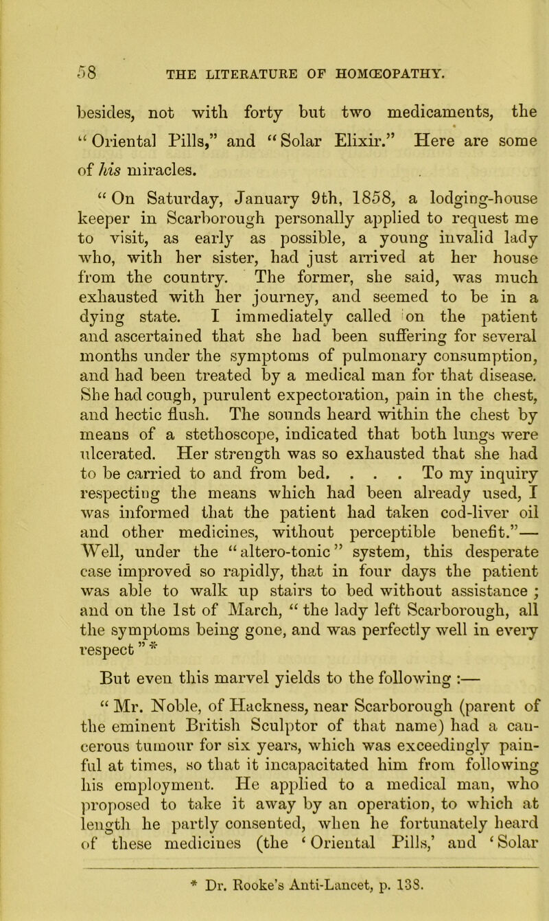besides, not with forty but two medicaments, the “ Oriental Pills,” and “ Solar Elixir.” Plere are some of his miracles. “ On Saturday, January 9th, 1858, a lodging-house keeper in Scarborough personally applied to request me to visit, as early as possible, a young invalid lady who, with her sister, had just arrived at her house from the country. The former, she said, was much exhausted with her journey, and seemed to be in a dying state. I immediately called on the patient and ascertained that she had been suffering for several months under the symptoms of pulmonary consumption, and had been treated by a medical man for that disease. She had cough, purulent expectoration, pain in the chest, and hectic flush. The sounds heard within the chest by means of a stethoscope, indicated that both lungs were ulcerated. Her strength was so exhausted that she had to be carried to and from bed. ... To my inquiry respecting the means which had been already used, I was informed that the patient had taken cod-liver oil and other medicines, without perceptible benefit.”— Well, under the “ altero-tonic ” system, this desperate case improved so rapidly, that in four days the patient was able to walk up stairs to bed without assistance ; and on the 1st of March, “ the lady left Scarborough, all the symptoms being gone, and was perfectly well in every respect ” * But even this marvel yields to the following :— “ Mr. Noble, of Hackness, near Scarborough (parent of the eminent British Sculptor of that name) had a can- cerous tumour for six years, which was exceedingly pain- ful at times, so that it incapacitated him from following his employment. He applied to a medical man, who proposed to take it away by an operation, to which at length he partly consented, when he fortunately heard of these medicines (the ‘ Oriental Pills,’ and ‘ Solar * Dr. Rooke’s Anti-Lancet, p. 138.