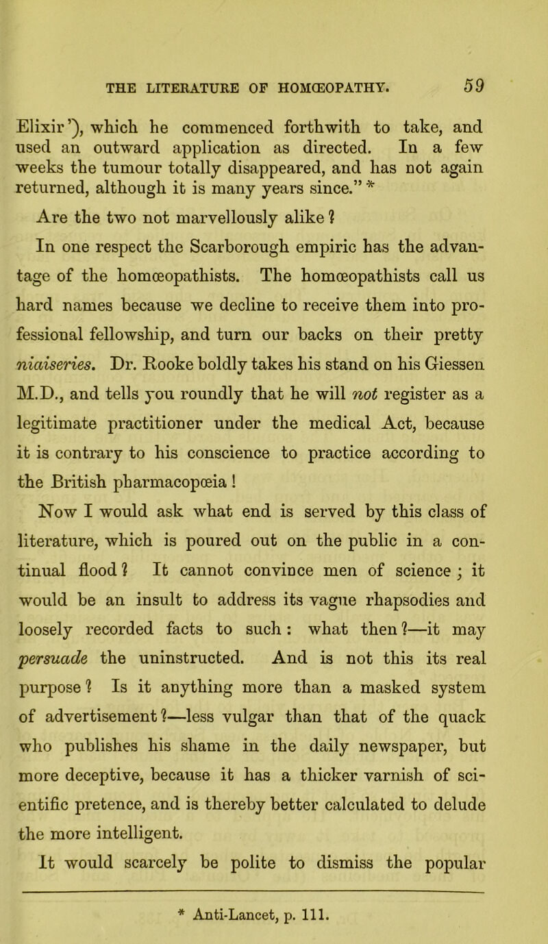 Elixir’), which he commenced forthwith to take, and used an outward application as directed. In a few weeks the tumour totally disappeared, and has not again returned, although it is many years since.” * Are the two not marvellously alike 1 In one respect the Scarborough empiric has the advan- tage of the homoeopathists. The homceopathists call us hard names because we decline to receive them into pro- fessional fellowship, and turn our backs on their pretty niaiseries. Dr. Hooke boldly takes his stand on his Giessen M.D., and tells you roundly that he will not register as a legitimate practitioner under the medical Act, because it is contrary to his conscience to practice according to the British pharmacopoeia! How I would ask what end is served by this class of literature, which is poured out on the public in a con- tinual flood h It cannot conviuce men of science ; it would be an insult to address its vague rhapsodies and loosely recorded facts to such : what then 1—it may persuade the uninstructed. And is not this its real purpose ? Is it anything more than a masked system of advertisement1?—less vulgar than that of the quack who publishes his shame in the daily newspaper, but more deceptive, because it has a thicker varnish of sci- entific pretence, and is thereby better calculated to delude the more intelligent. It would scarcely be polite to dismiss the popular * Anti-Lancet, p. 111.