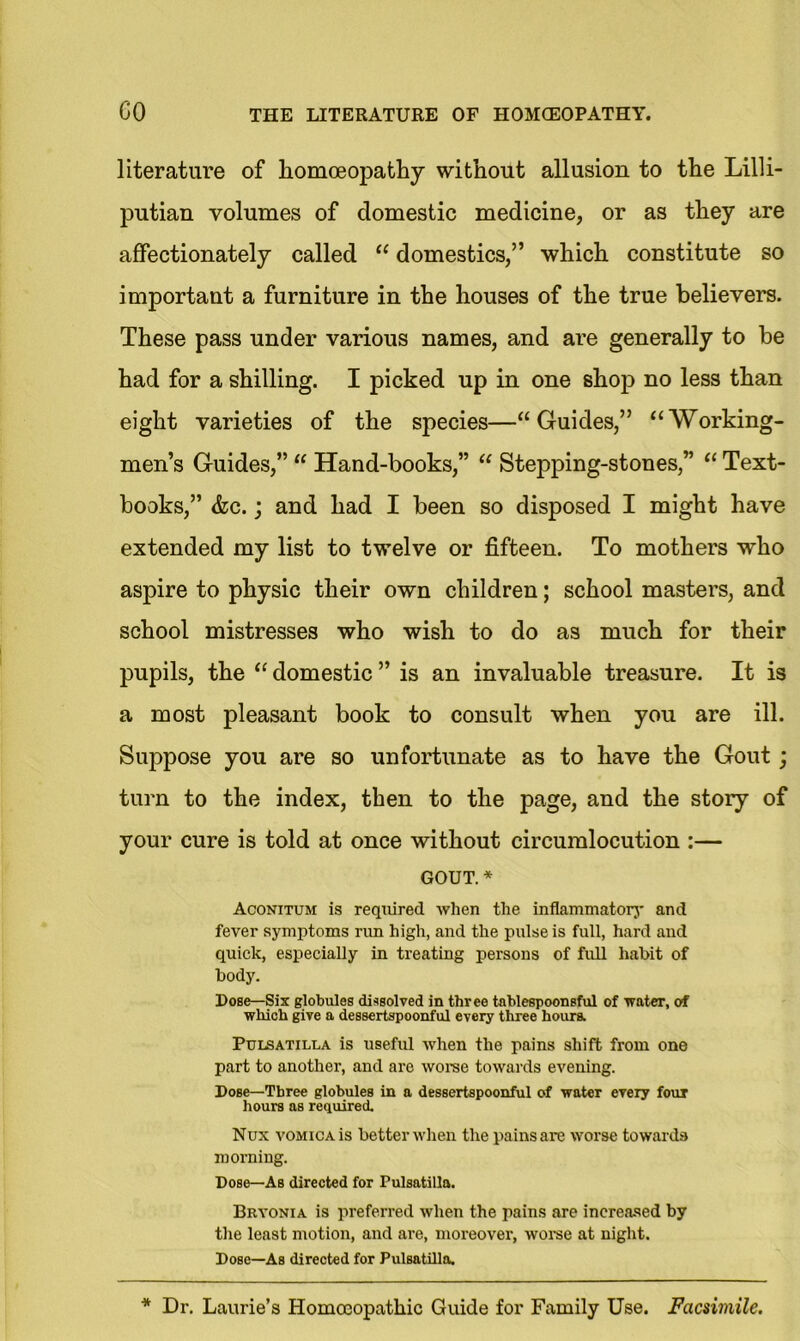 literature of homoeopathy without allusion to the Lilli- putian volumes of domestic medicine, or as they are affectionately called “ domestics,” which constitute so important a furniture in the houses of the true believers. These pass under various names, and are generally to be had for a shilling. I picked up in one shop no less than eight varieties of the species—“Guides,” “Working- men’s Guides,” “ Hand-books,” “ Stepping-stones,” “ Text- books,” &c.; and had I been so disposed I might have extended my list to twelve or fifteen. To mothers who aspire to physic their own children; school masters, and school mistresses who wish to do as much for their pupils, the “ domestic ” is an invaluable treasure. It is a most pleasant book to consult when you are ill. Suppose you are so unfortunate as to have the Gout; turn to the index, then to the page, and the story of your cure is told at once without circumlocution :— gout. * Aconitum is required when the inflammatory and fever symptoms rim high, and the pulse is full, hard and quick, especially in treating persons of full habit of body. Dose—Six globules dissolved in three tablespoonsful of water, of which give a dessertspoonful every three hours. Pulsatilla is useful when the pains shift from one part to another, and are worse towards evening. Dose—Three globules in a dessertspoonful of water every four hours as required. Nux vomica is better when the pains are worse towards morning. Dose—As directed for Pulsatilla. Bryonia is preferred when the pains are increased by the least motion, and are, moreover, worse at night. Dose—As directed for Pulsatilla.