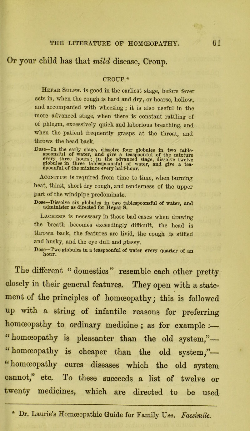 Or your child has that mild disease, Croup. CROUP.* Hepar Sulph. is good in the earliest stage, before fever sets in, when the cough is hard and dry, or hoarse, hollow, and accompanied with wheezing ; it is also useful in the more advanced stage, when there is constant rattling of of phlegm, excessively quick and laborious breathing, and when the patient frequently grasps at the throat, and throws the head back. Dose— In the early stage, dissolve four globules in two table- spoonsful of water, and give a teaspoonful of the mixture every three hours; in the advanced stage, dissolve twelve globules in three tablespoonsful of water, and give a tea- spoonful of the mixture every half-hour. Aconitum is required from time to time, when burning heat, thirst, short dry cough, and tenderness of the upper part of the windpipe predominate. Dose—Dissolve six globules in two tablespoonsful of water, and administer as directed for Hepar S. Lachesis is necessary in those bad cases when drawing the breath becomes exceedingly difficult, the head is thrown back, the features are livid, the cough is stifled and husky, and the eye dull and glassy. Dose—Two globules in a teaspoonful of water every quarter of an hour. The different “domestics” resemble each other pretty closely in their general features. They open with a state- ment of the principles of homoeopathy; this is followed UP with a string of infantile reasons for preferring homoeopathy to ordinary medicine ; as for example :— “ homoeopathy is pleasanter than the old system,”— “ homoeopathy is cheaper than the old system,”— “ homoeopathy cures diseases which the old system cannot,” etc. To these succeeds a list of twelve or twenty medicines, which are directed to be used