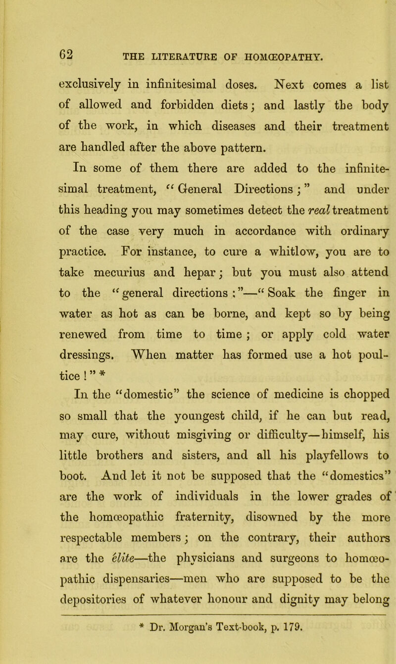 exclusively in infinitesimal doses. Next comes a list of allowed and forbidden diets; and lastly the body of the work, in which diseases and their treatment are handled after the above pattern. In some of them there are added to the infinite- simal treatment, “ General Directions ; ” and under this heading you may sometimes detect the real treatment of the case very much in accordance with ordinary practice. For instance, to cure a whitlow, you are to take mecurius and hepar; but you must also attend to the “ general directions : ”—“ Soak the finger in water as hot as can be borne, and kept so by being renewed from time to time ; or apply cold water dressings. When matter has formed use a hot poul- tice ! ” * In the “domestic” the science of medicine is chopped so small that the youngest child, if he can but read, may cure, without misgiving or difficulty—himself, his little brothers and sisters, and all his playfellows to boot. And let it not be supposed that the “domestics” are the work of individuals in the lower grades of the homoeopathic fraternity, disowned by the more respectable members; on the contrary, their authors are the elite—the physicians and surgeons to homoeo- pathic dispensaries—men who are supposed to be the depositories of whatever honour and dignity may belong * Dr. Morgan’s Text-book, p. 179.