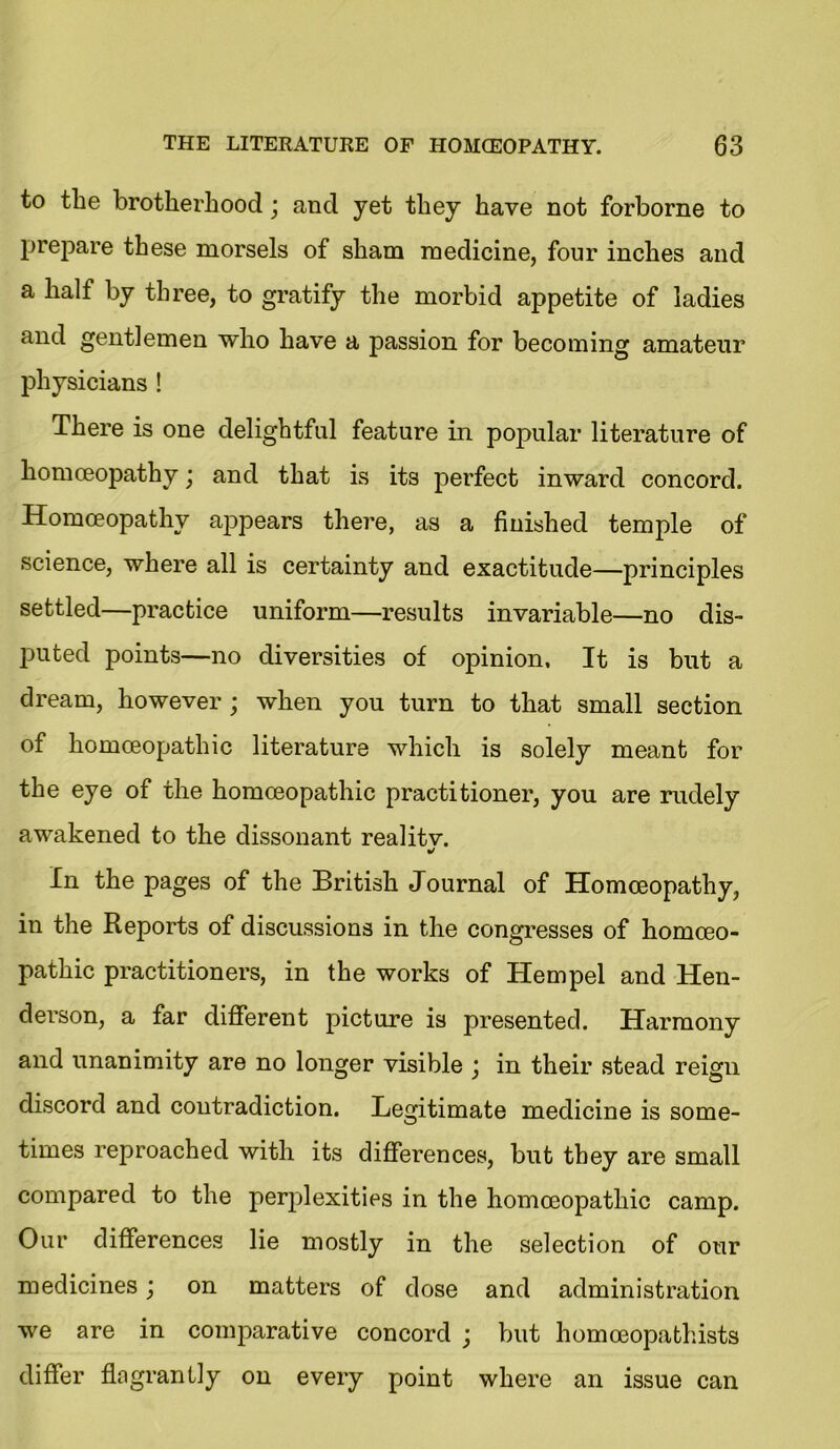 to the brotherhood; and yet they have not forborne to prepare these morsels of sham medicine, four inches and a half by three, to gratify the morbid appetite of ladies and gentlemen who have a passion for becoming amateur physicians ! There is one delightful feature in popular literature of homoeopathy; and that is its perfect inward concord. Homoeopathy appears there, as a finished temple of science, where all is certainty and exactitude—principles settled—practice uniform—results invariable—no dis- puted points—no diversities of opinion. It is but a dream, however ; when you turn to that small section of homoeopathic literature which is solely meant for the eye of the homoeopathic practitioner, you are rudely awakened to the dissonant realitv. In the pages of the British Journal of Homoeopathy, in the Reports of discussions in the congresses of homoeo- pathic practitioners, in the works of Hem pel and Hen- derson, a far different picture is presented. Harmony and unanimity are no longer visible j in their stead reign discord and coutradiction. Legitimate medicine is some- times reproached with its differences, but they are small compared to the perplexities in the homoeopathic camp. Our differences lie mostly in the selection of our medicines ; on matters of dose and administration we are in comparative concord ; but homceopathists differ flagrantly on every point where an issue can