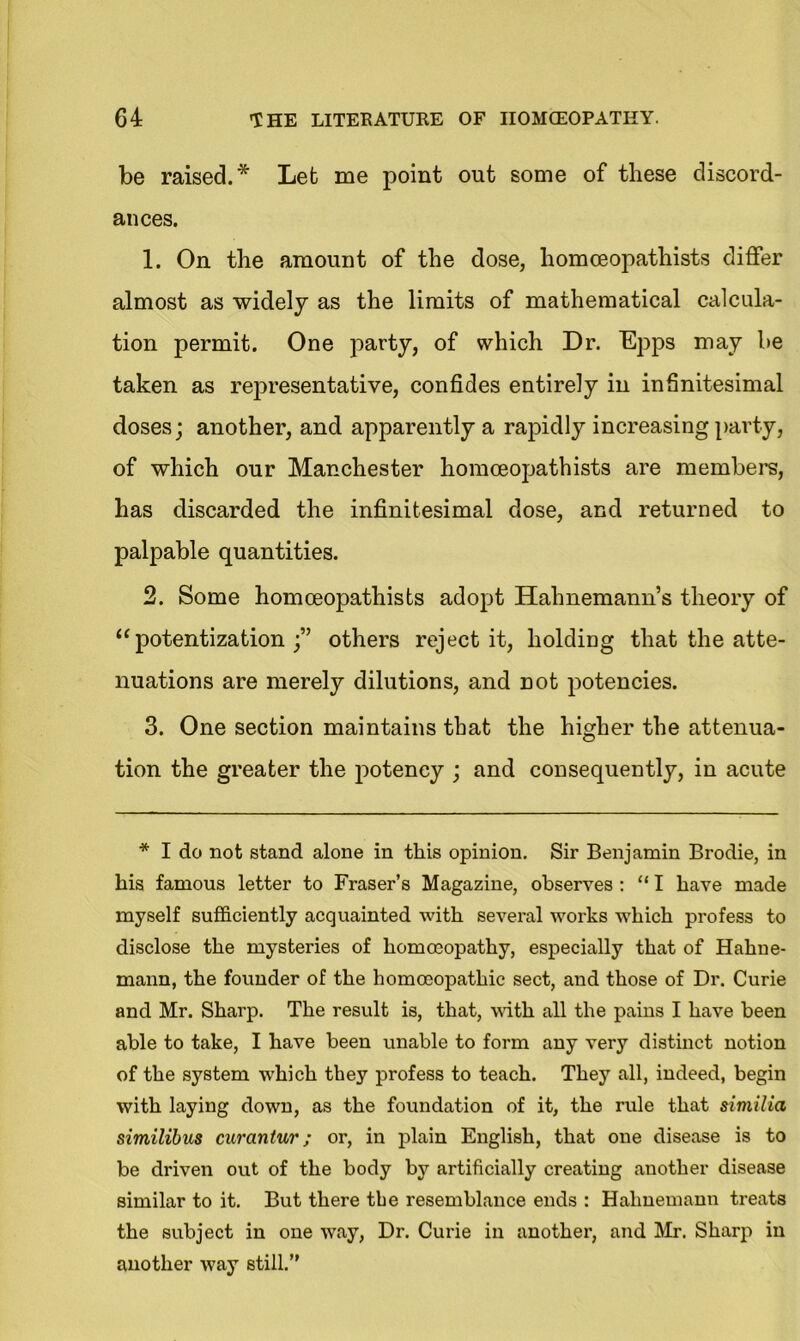 be raised.* Let me point out some of these discord- ances. 1. On the amount of the dose, homoeopathists differ almost as widely as the limits of mathematical calcula- tion permit. One party, of which Dr. Epps may be taken as representative, confides entirely in infinitesimal doses; another, and apparently a rapidly increasing party, of which our Manchester homoeopathists are members, has discarded the infinitesimal dose, and returned to palpable quantities. 2. Some homoeopathists adopt Hahnemann’s theory of “potentization others reject it, holding that the atte- nuations are merely dilutions, and not potencies. 3. One section maintains that the higher the attenua- tion the greater the potency ; and consequently, in acute * I do not stand alone in this opinion. Sir Benjamin Brodie, in his famous letter to Fraser’s Magazine, observes : “ I have made myself sufficiently acquainted with several works which profess to disclose the mysteries of homoeopathy, especially that of Hahne- mann, the founder of the homoeopathic sect, and those of Dr. Curie and Mr. Sharp. The result is, that, with all the pains I have been able to take, I have been unable to form any very distinct notion of the system which they profess to teach. They all, indeed, begin with laying down, as the foundation of it, the rule that similia similibus curantur; or, in plain English, that one disease is to be driven out of the body by artificially creating another disease similar to it. But there the resemblance ends : Hahnemann treats the subject in one way, Dr. Curie in another, and Mr. Sharp in another way still.”