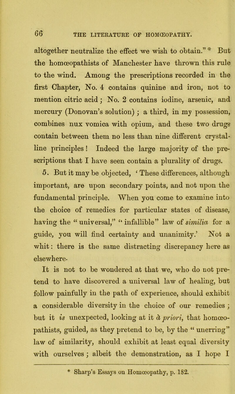 altogether neutralize the effect we wish to obtain.” * But the homceopathists of Manchester have thrown this rule to the wind. Among the prescriptions recorded in the first Chapter, No. 4 contains quinine and iron, not to mention citric acid; No. 2 contains iodine, arsenic, and mercury (Donovan’s solution) ; a third, in my possession, combines nux vomica with opium, and these two drugs contain between them no less than nine different crystal- line principles ! Indeed the large majority of the pre- scriptions that I have seen contain a plurality of drugs. 5, But it may be objected, c These differences, although imjDortant, are upon secondary points, and not upon the fundamental principle. When you come to examine into the choice of remedies for particular states of disease, having the “ universal,” “ infallible” law of similia for a guide, you will find certainty and unanimity.’ Not a whit: there is the same distracting discrepancy here as elsewhere. It is not to be wondered at that we, who do not pre- tend to have discovered a universal law of healing, but follow painfully in the path of experience, should exhibit a considerable diversity in the choice of our remedies ; but it is unexpected, looking at it d, priori, that homceo- pathists, guided, as they pretend to be, by the “ unerring” law of similarity, should exhibit at least equal diversity with ourselves; albeit the demonstration, as I hope I * Sharp’s Essays on Homoeopathy, p. 182.