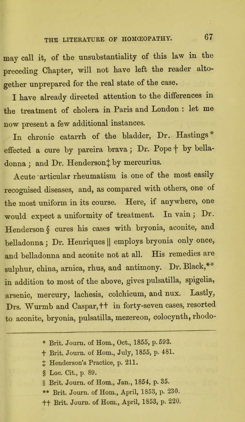 may call it, of the unsubstantiality of this law in the preceding Chapter, will not have left the reader alto- gether unprepared for the real state of the case. I have already directed attention to the differences in the treatment of cholera in Paris and London : let me now present a few additional instances. In chronic catarrh of the bladder, Dr. Hastings* * * § ** effected a cure by pareira brava; Dr. Pope'j' by bella- donna ; and Dr. Henderson^ by mercurius. Acute articular rheumatism is one of the most easily recognised diseases, and, as compared with others, one of the most uniform in its course. Here, if anywhere, one would expect a uniformity of treatment. In vain ] Dr. Henderson § cures his cases with bryonia, aconite, and belladonna; Dr. Henriques || employs bryonia only once, and belladonna and aconite not at all. His remedies are sulphur, china, arnica, rhus, and antimony. Dr. Black,* '1 in addition to most of the above, gives pulsatilla, spigelia, arsenic, mercury, lachesis, colchicum, and nux. Lastly, Drs. Wurmb and Caspar,ft in forty-seven cases, resorted to aconite, bryonia, pulsatilla, mezereon, colocynth, rhodo- * Brit. Journ. of Horn., Oct., 1855, p.593. + Brit. Journ. of Horn., July, 1855, p. 481. X Henderson’s Practice, p. 211. § Loc. Cit., p. 89. || Brit. Journ. of Horn., Jan., 1854, p. 35. ** Brit. Journ. of Horn., April, 1853, p. 230. +f Brit. Journ. of Horn., April, 1853, p. 220.