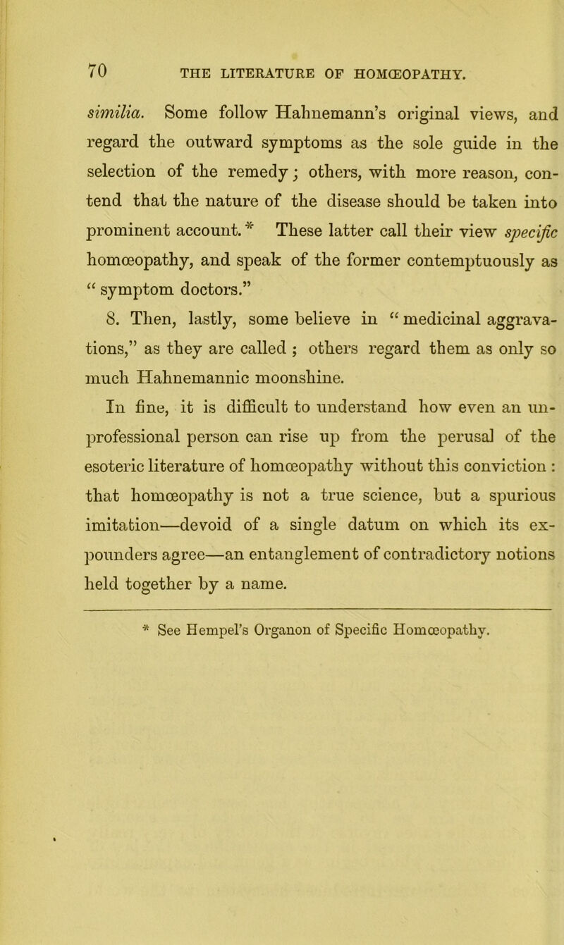 similia. Some follow Hahnemann’s original views, and regard the outward symptoms as the sole guide in the selection of the remedy; others, with more reason, con- tend that the nature of the disease should be taken into prominent account. * These latter call their view specific homoeopathy, and speak of the former contemptuously as “ symptom doctors.” 8. Then, lastly, some believe in “ medicinal aggrava- tions,” as they are called ; others regard them as only so much Hahnemannic moonshine. In fine, it is difficult to understand how even an un- professional person can rise up from the perusal of the esoteric literature of homoeopathy without this conviction : that homoeopathy is not a true science, but a spurious imitation—devoid of a single datum on which its ex- pounders agree—an entanglement of contradictory notions held together by a name. * See Hempel’s Organon of Specific Homoeopathy.