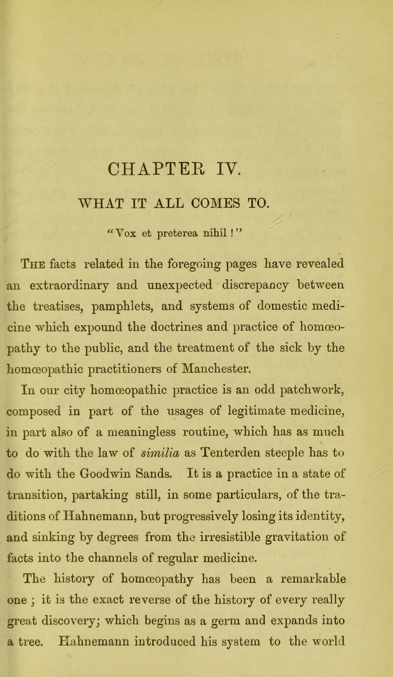 CHAPTER IY. WHAT IT ALL COMES TO. “Vox et preterea nihil !” The facts related in the foregoing pages have revealed an extraordinary and unexpected discrepancy between the treatises, pamphlets, and systems of domestic medi- cine which expound the doctrines and practice of homoeo- pathy to the public, and the treatment of the sick by the homoeopathic practitioners of Manchester. In our city homoeopathic practice is an odd patchwork, composed in part of the usages of legitimate medicine, in part also of a meaningless routine, which has as much to do with the law of similia as Tenterden steeple has to do with the Goodwin Sands. It is a practice in a state of transition, partaking still, in some particulars, of the tra- ditions of Hahnemann, but progressively losing its identity, and sinking by degrees from the irresistible gravitation of facts into the channels of regular medicine. The history of homoeopathy has been a remarkable one ; it is the exact reverse of the history of every really great discovery; which begins as a germ and expands into a tree. ITahnemann introduced his system to the world