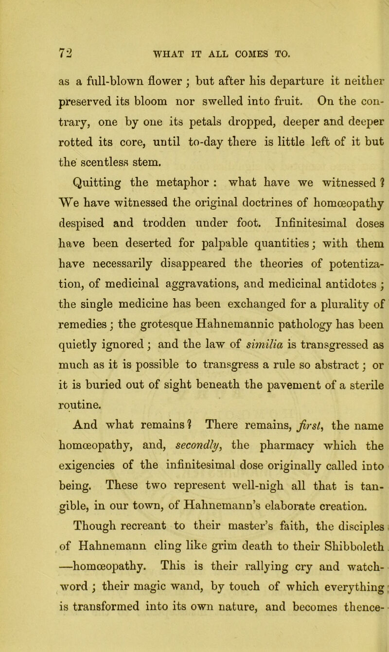 as a full-blown flower ; but after bis departure it neither preserved its bloom nor swelled into fruit. On the con- trary, one by one its petals dropped, deeper and deeper rotted its core, until to-day there is little left of it but the scentless stem. Quitting the metaphor : what have we witnessed ? We have witnessed the original doctrines of homoeopathy despised and trodden under foot. Infinitesimal doses have been deserted for palpable quantities; with them have necessarily disappeared the theories of potentiza- tion, of medicinal aggravations, and medicinal antidotes ; the single medicine has been exchanged for a plurality of remedies ; the grotesque Hahnemannic pathology has been quietly ignored; and the law of similia is transgressed as much as it is possible to transgress a rule so abstract; or it is buried out of sight beneath the pavement of a sterile routine. And what remains ? There remains, first, the name homoeopathy, and, secondly, the pharmacy which the exigencies of the infinitesimal dose originally called into being. These two represent well-nigh all that is tan- gible, in our town, of Hahnemann’s elaborate creation. Though recreant to their master’s faith, the disciples of Hahnemann cling like grim death to their Shibboleth —homoeopathy. This is their rallying cry and watch- word ; their magic wand, by touch of which everything is transformed into its own nature, and becomes thence-