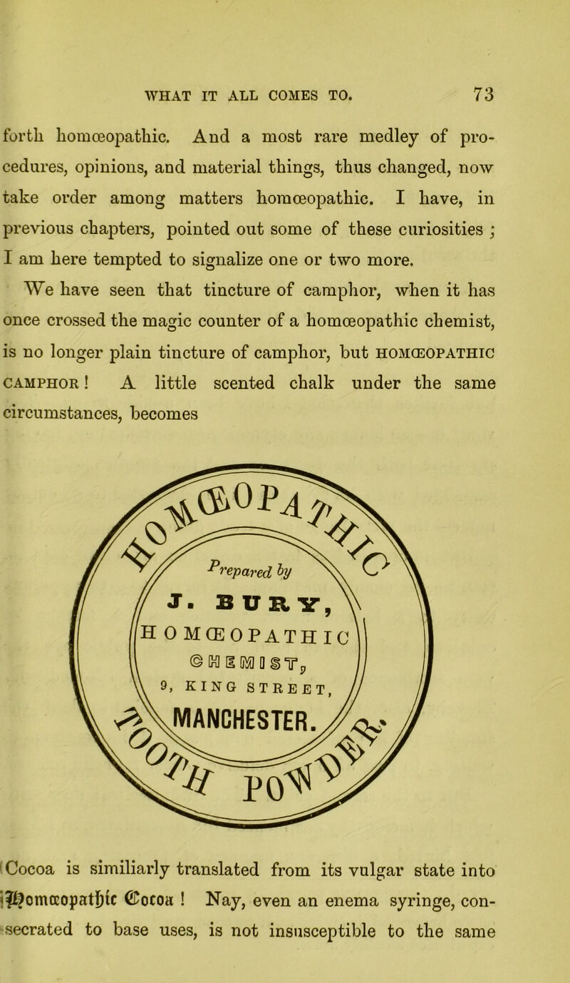 forth homoeopathic. And a most rare medley of pro- cedures, opinions, and material things, thus changed, now take order among matters homoeopathic. I have, in previous chapters, pointed out some of these curiosities ; I am here tempted to signalize one or two more. We have seen that tincture of camphor, when it has once crossed the magic counter of a homoeopathic chemist, is no longer plain tincture of camphor, but homoeopathic camphor ! A little scented chalk under the same circumstances, becomes 1 Cocoa is similiarly translated from its vulgar state into <$?omtcopatI)tC @ocoa ! Nay, even an enema syringe, con- secrated to base uses, is not insusceptible to the same