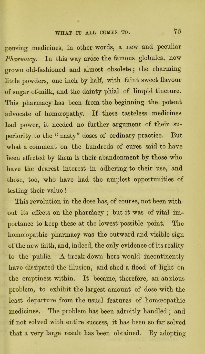 7 5 pensing medicines, in other words, a new and peculiar Pharmacy. In this way arose the famous globules, now grown old-fashioned and almost obsolete; the charming little powders, one inch by half, with faint sweet flavour of sugar of-milk, and the dainty phial of limpid tincture. This pharmacy has been from the beginning the potent advocate of homoeopathy. If these tasteless medicines had power, it needed no further argument of their su- periority to the “ nasty” doses of ordinary practice. But what a comment on the hundreds of cures said to have been effected by them is their abandonment by those who have the dearest interest in adhering to their use, and those, too, who have had the amplest opportunities of testing their value ! This revolution in the dose has, of course, not been with- out its effects on the pharmacy ; but it was of vital im- portance to keep these at the lowest possible point. The homoeopathic pharmacy was the outward and visible sign of the new faith, and, indeed, the only evidence of its reality to the public. A break-down here would incontinently have dissipated the illusion, and shed a flood of light on the emptiness within. It became, therefore, an anxious problem, to exhibit the largest amount of dose with the least departure from the usual features of homoeopathic medicines. The problem has been adroitly handled; and if not solved with entire success, it has been so far solved that a very large result has been obtained. By adopting
