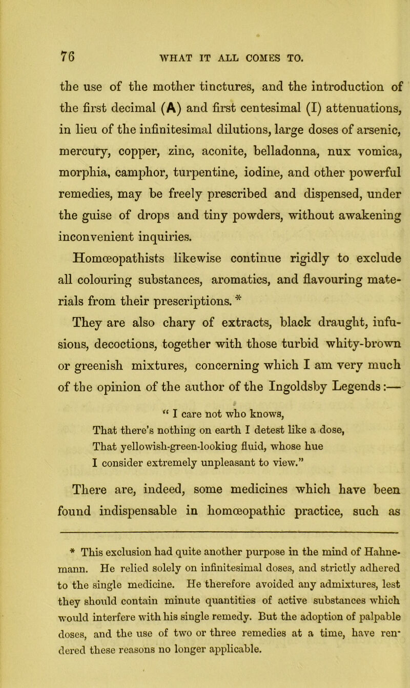 the use of the mother tinctures, and the introduction of the first decimal (A) and first centesimal (I) attenuations, in lieu of the infinitesimal dilutions, large doses of arsenic, mercury, copper, zinc, aconite, belladonna, nux vomica, morphia, camphor, turpentine, iodine, and other powerful remedies, may be freely prescribed and dispensed, under the guise of drops and tiny powders, without awakening inconvenient inquiries. Homoeopathists likewise continue rigidly to exclude all colouring substances, aromatics, and flavouring mate- rials from their prescriptions. * They are also chary of extracts, black draught, infu- sions, decoctions, together with those turbid whity-brown or greenish mixtures, concerning which I am very much of the opinion of the author of the Ingoldsby Legends:— u I care not who knows, That there’s nothing on earth I detest like a dose, That yellowish-green-looking fluid, whose hue I consider extremely unpleasant to view.” There are, indeed, some medicines which have been found indispensable in homoeopathic practice, such as * This exclusion had quite another purpose in the mind of Hahne- mann. He relied solely on infinitesimal doses, and strictly adhered to the single medicine. He therefore avoided any admixtures, lest they should contain minute quantities of active substances which would interfere with his single remedy. But the adoption of palpable doses, and the use of two or three remedies at a time, have ren* dered these reasons no longer applicable.