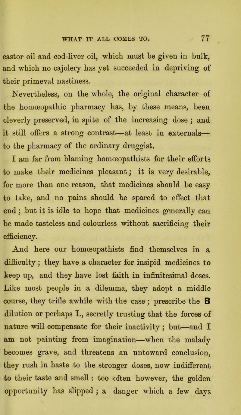 castor oil and cod-liver oil, which must be given in bulk, and which no cajolery has yet succeeded in depriving of their primeval nastiness. Nevertheless, on the whole, the original character of the homoeopathic pharmacy has, by these means, been cleverly preserved, in spite of the increasing dose ; and it still offers a strong contrast—at least in externals— to the pharmacy of the ordinary druggist. I am far from blaming homoeopathists for their efforts to make their medicines pleasant; it is very desirable, for more than one reason, that medicines should be easy to take, and no pains should be spared to effect that end; but it is idle to hope that medicines generally can be made tasteless and colourless without sacrificing their efficiency. And here our homoeopathists find themselves in a difficulty; they have a character for insipid medicines to keep up, and they have lost faith in infinitesimal doses. Like most people in a dilemma, they adopt a middle course, they trifle awhile with the case; prescribe the B dilution or perhaps I., secretly trusting that the forces of nature will compensate for their inactivity; but—and I am not painting from imagination—when the malady becomes grave, and threatens an untoward conclusion, they rush in haste to the stronger doses, now indifferent to their taste and smell: too often however, the golden opportunity has slipped ; a danger which a few days
