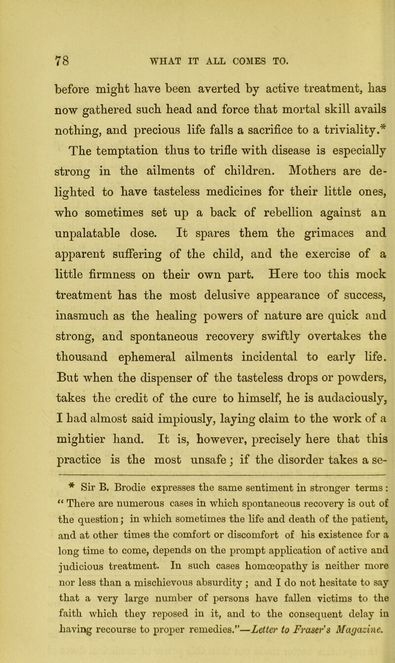 before might have been averted by active treatment* has now gathered such head and force that mortal skill avails nothing, and precious life falls a sacrifice to a triviality.* The temptation thus to trifle with disease is especially strong in the ailments of children. Mothers are de- lighted to have tasteless medicines for their little ones, who sometimes set up a back of rebellion against an unpalatable dose. It spares them the grimaces and apparent suffering of the child, and the exercise of a little firmness on their own part. Here too this mock treatment has the most delusive appearance of success, inasmuch as the healing powers of nature are quick and strong, and spontaneous recovery swiftly overtakes the thousand ephemeral ailments incidental to early life. But when the dispenser of the tasteless drops or powders, takes the credit of the cure to himself, he is audaciously, I had almost said impiously, laying claim to the work of a mightier hand. It is, however, precisely here that this practice is the most unsafe; if the disorder takes a se- * Sir B. Broclie expresses the same sentiment in stronger terms : “ There are numerous cases in which spontaneous recovery is out of the question; in which sometimes the life and death of the patient, and at other times the comfort or discomfort of his existence for a long time to come, depends on the prompt application of active and judicious treatment. In such cases homoeopathy is neither more nor less than a mischievous absurdity ; and I do not hesitate to say that a very large number of persons have fallen victims to the faith which they reposed in it, and to the consequent delay in having recourse to proper remedies.”—Letter to Fraser’s Magazine.