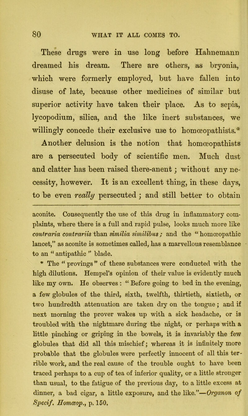 These drugs were in use long before Hahnemann dreamed his dream. There are others, as bryonia, which were formerly employed, but have fallen into disuse of late, because other medicines of similar but superior activity have taken their place. As to sepia, lycopodium, silica, and the like inert substances, we willingly concede their exclusive use to homceopathists.* * Another delusion is the notion that homceopathists are a persecuted body of scientific men. Much dust and clatter has been raised tliere-anent; without any ne- cessity, however. It is an excellent thing, in these days, to be even really persecuted ; and still better to obtain aconite. Consequently the use of this drug in inflammatory com- plaints, where there is a full and rapid pulse, looks much more like contraria contrariis than similia similibus; and the “homoeopathic lancet,” as aconite is sometimes called, has a marvellous resemblance to an “ antipathic ” blade. * The “ provings ” of these substances were conducted with the high dilutions. Hempel’s opinion of their value is evidently much like my own. He observes : “ Before going to bed in the evening, a few globules of the third, sixth, twelfth, thirtieth, sixtieth, or two hundredth attenuation are taken dry on the tongue ; and if next morning the prover wakes up with a sick headache, or is troubled with the nightmare during the night, or perhaps with a little pinching or griping in the bowels, it is invariably the few globules that did all this mischief; whereas it is infinitely more probable that the globules were perfectly innocent of all this ter- rible work, and the real cause of the trouble ought to have been traced perhaps to a cup of tea of inferior quality, or a little stronger than usual, to the fatigue of the previous day, to a little excess at dinner, a bad cigar, a little exposure, and the like.”—Organon of Specif. Ilomceop., p. 150.