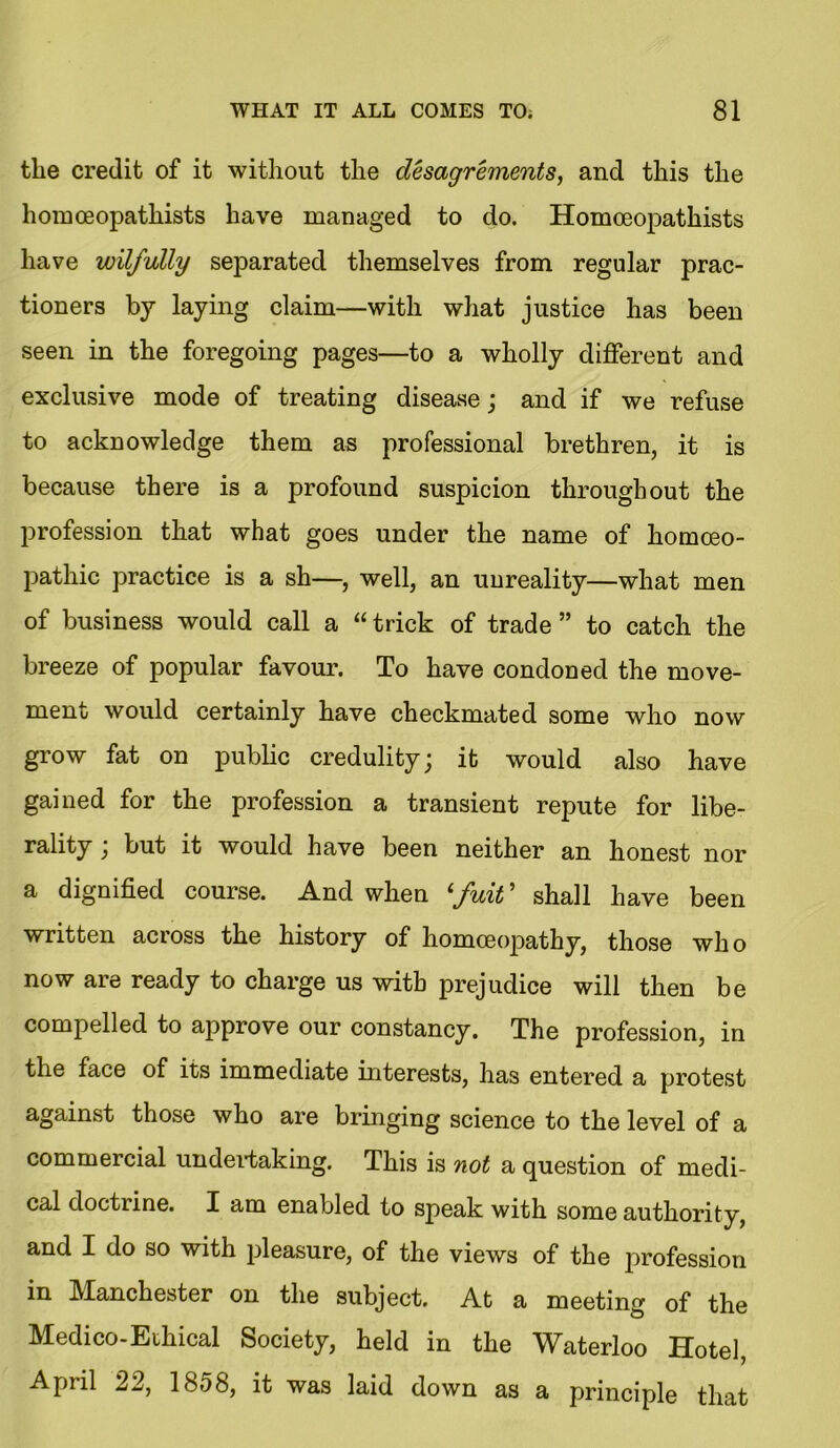 the credit of it without the desagrements, and this the homoeopathists have managed to do. Homoeopathists have wilfully separated themselves from regular prac- tioners by laying claim—with what justice has been seen in the foregoing pages—to a wholly different and exclusive mode of treating disease; and if we refuse to acknowledge them as professional brethren, it is because there is a profound suspicion throughout the profession that what goes under the name of homoeo- pathic practice is a sh—, well, an unreality—what men of business would call a “ trick of trade ” to catch the breeze of popular favour. To have condoned the move- ment would certainly have checkmated some who now grow fat on public credulity; it would also have gained for the profession a transient repute for libe- rality ; but it would have been neither an honest nor a dignified course. And when lfuit ’ shall have been written across the history of homoeopathy, those wh o now are ready to charge us with prejudice will then be compelled to approve our constancy. The profession, in the face of its immediate interests, has entered a protest against those who are bringing science to the level of a commercial undertaking. This is not a question of medi- cal doctrine. I am enabled to speak with some authority, and I do so with pleasure, of the views of the profession in Manchester on the subject. At a meeting of the Medico-Ethical Society, held in the Waterloo Hotel, April 22, 1858, it was laid down as a principle that