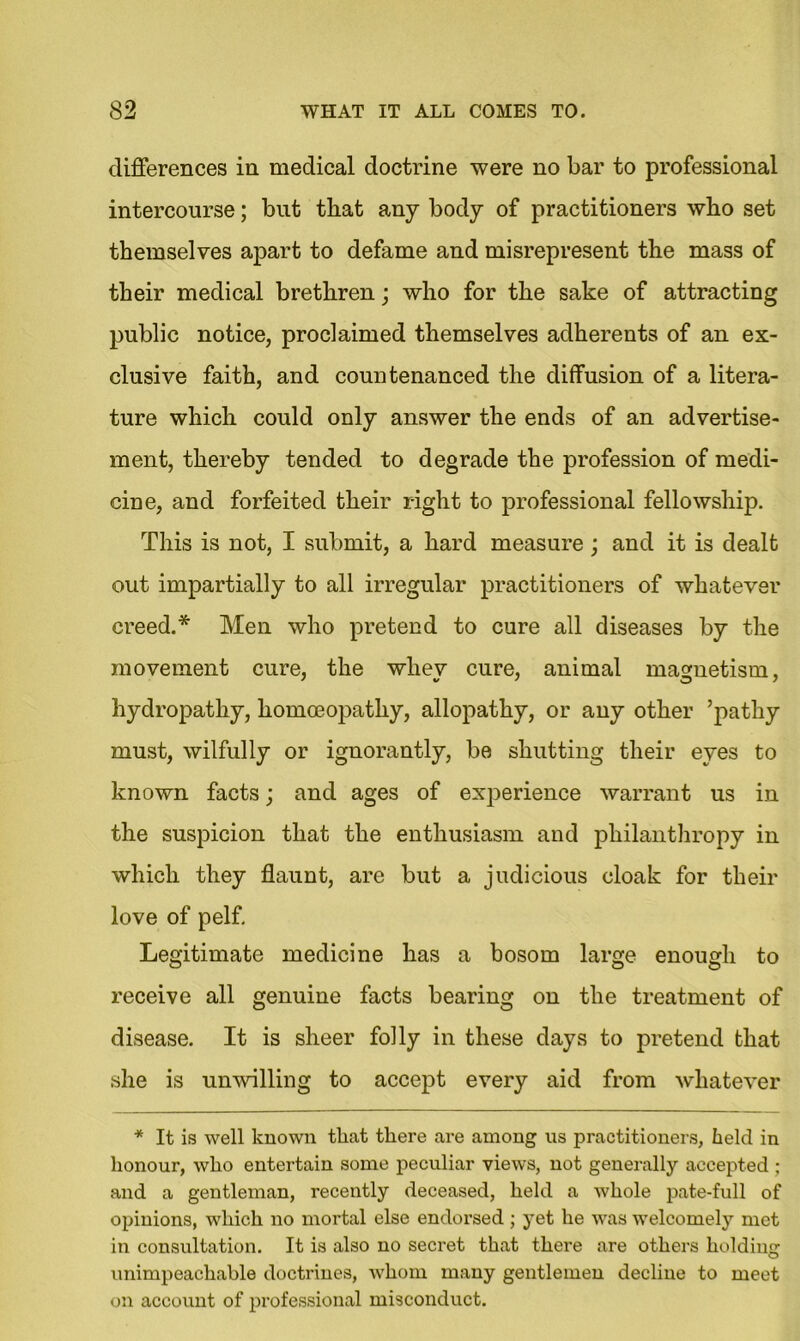 differences in medical doctrine were no bar to professional intercourse; but that any body of practitioners who set themselves apart to defame and misrepresent the mass of their medical brethren; who for the sake of attracting public notice, proclaimed themselves adherents of an ex- clusive faith, and countenanced the diffusion of a litera- ture which could only answer the ends of an advertise- ment, thereby tended to degrade the profession of medi- cine, and forfeited their right to professional fellowship. This is not, I submit, a hard measure ; and it is dealt out impartially to all irregular practitioners of whatever creed.* Men who pretend to cure all diseases by the movement cure, the whev cure, animal magnetism, hydropathy, homoeopathy, allopathy, or any other ’pathy must, wilfully or ignorantly, be shutting their eyes to known facts; and ages of experience warrant us in the suspicion that the enthusiasm and philanthropy in which they flaunt, are but a judicious cloak for their love of pelf. Legitimate medicine has a bosom large enough to receive all genuine facts bearing on the treatment of disease. It is sheer folly in these days to pretend that she is unwilling to accept every aid from whatever * It is well known that there are among us practitioners, held in honour, who entertain some peculiar views, not generally accepted ; and a gentleman, recently deceased, held a whole pate-full of opinions, which no mortal else endorsed; yet he was welcomely met in consultation. It is also no secret that there are others holding unimpeachable doctrines, whom many gentlemen decline to meet on account of professional misconduct.