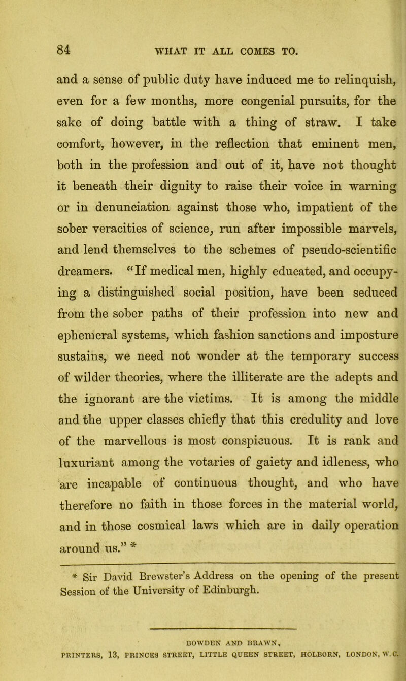 and a sense of public duty have induced me to relinquish, even for a few months, more congenial pursuits, for the sake of doing battle with a thing of straw. I take comfort, however, in the reflection that eminent men, both in the profession and out of it, have not thought it beneath their dignity to raise their voice in warning or in denunciation against those who, impatient of the sober veracities of science, run after impossible marvels, and lend themselves to the schemes of pseudo-scientific dreamers. “If medical men, highly educated, and occupy- ing a distinguished social position, have been seduced from the sober paths of their profession into new and ephemeral systems, which fashion sanctions and imposture sustains, we need not wonder at the temporary success of wilder theories, where the illiterate are the adepts and the ignorant are the victims. It is among the middle and the upper classes chiefly that this credulity and love of the marvellous is most conspicuous. It is rank and luxuriant among the votaries of gaiety and idleness, who are incapable of continuous thought, and who have therefore no faith in those forces in the material world, and in those cosmical laws which are in daily operation around us.” * * Sir David Brewster’s Address on the opening of the present Session of the University of Edinburgh. BOWDEN AND BRAWN, PRINTERS, 13, PRINCES STREET, LITTLE QUEEN STREET, HOLBORN, LONDON, W.C.