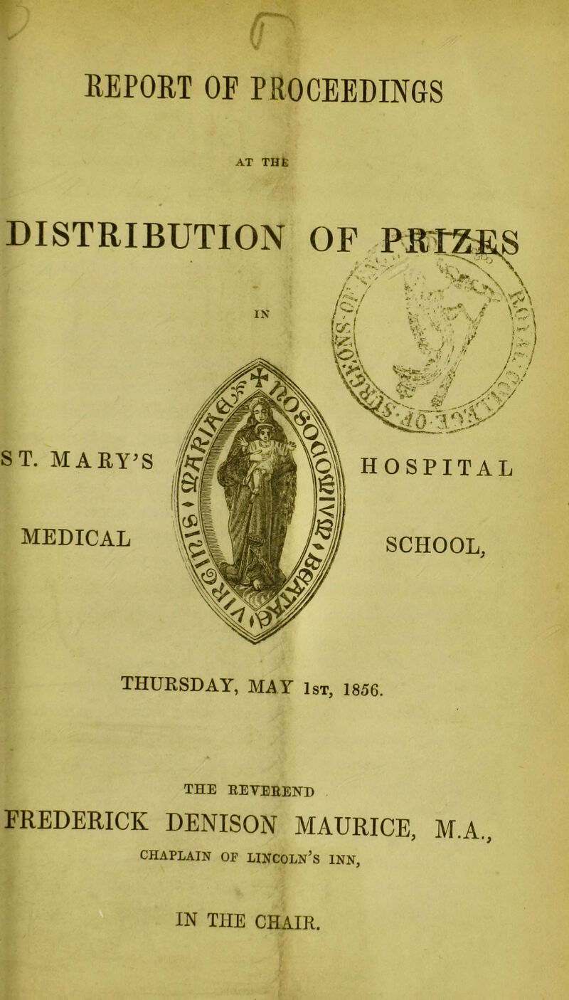 REPORT OF PROCEEDINGS AT THE DISTRIBUTION OF ST. MARY’S MEDICAL HOSPITAL SCHOOL, THURSDAY, MAY 1st, 1856. THE REVEREND FREDERICK DENISON MAURICE, M.A, CHAPLAIN OF LINCOLN’S INN, IN THE CHAIR.