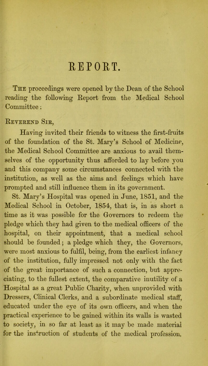 REPOET. The proceedings were opened by the Dean of the School reading the following Report from the Medical School Committee: Reyerend Sir, Having invited their friends to witness the first-fruits of the foundation of the St. Mary’s School of Medicine, the Medical School Committee are anxious to avail them- selves of the opportunity thus afforded to lay before you and this company some circumstances connected with the institution, as well as the aims and feelings which have prompted and still influence them in its government. St. Mary’s Hospital was opened in June, 1851, and the Medical School in October, 1854, that is, in as short a time as it was possible for the Governors to redeem the pledge which they had given to the medical officers of the hospital, on their appointment, that a medical school should be founded; a pledge which they, the Governors, were most anxious to fulfil, being, from the earliest infancy of the institution, fully impressed not only with the fact of the great importance of such a connection, but appre- ciating, to the fullest extent, the comparative inutility of a Hospital as a great Public Charity, when unprovided with Dressers, Clinical Clerks, and a subordinate medical staff, educated under the eye of its own officers, and when the practical experience to be gained within its walls is wasted to society, in so far at least as it may be made material for the instruction of students of the medical profession.