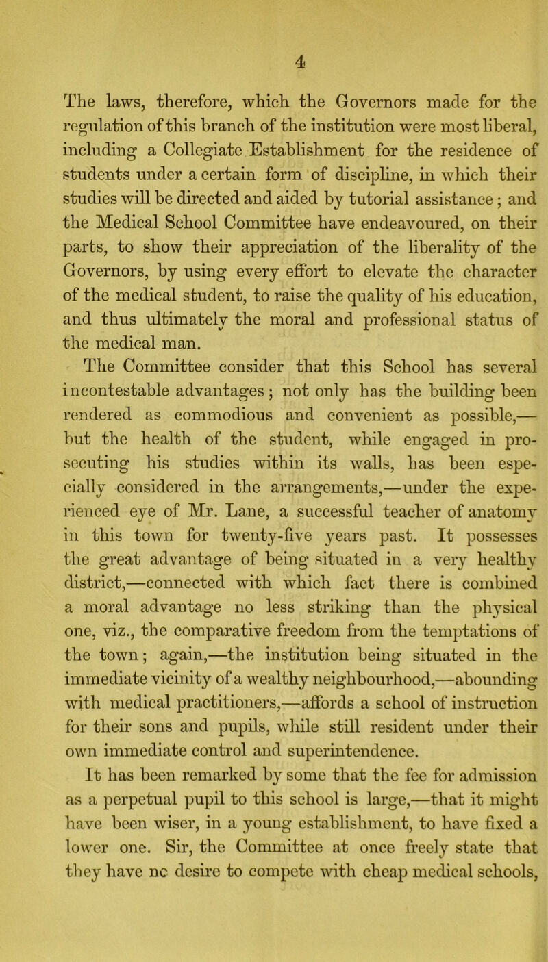 The laws, therefore, which the Governors made for the regulation of this branch of the institution were most liberal, including a Collegiate Establishment for the residence of students under a certain form of discipline, in which their studies will be directed and aided by tutorial assistance; and the Medical School Committee have endeavoured, on their parts, to show their appreciation of the liberality of the Governors, by using every effort to elevate the character of the medical student, to raise the quality of his education, and thus ultimately the moral and professional status of the medical man. The Committee consider that this School has several incontestable advantages; not only has the building been rendered as commodious and convenient as possible,— but the health of the student, while engaged in pro- secuting his studies within its walls, has been espe- cially considered in the arrangements,—under the expe- rienced eye of Mr. Lane, a successful teacher of anatomy in this town for twenty-five years past. It possesses the great advantage of being situated in a very healthy district,—connected with which fact there is combined a moral advantage no less striking than the physical one, viz., the comparative freedom from the temptations of the town; again,—the institution being situated in the immediate vicinity of a wealthy neighbourhood,—abounding with medical practitioners,—affords a school of instruction for their sons and pupils, while still resident under their own immediate control and superintendence. It has been remarked by some that the fee for admission as a perpetual pupil to this school is large,—that it might have been wiser, in a young establishment, to have fixed a lower one. Sir, the Committee at once freely state that, they have nc desire to compete with cheap medical schools,