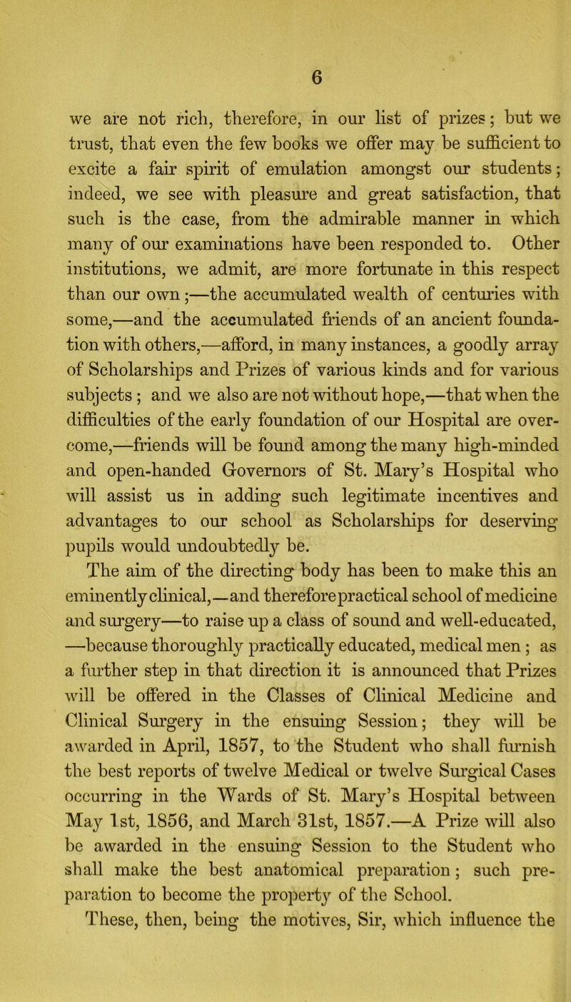 we are not rich, therefore, in our list of prizes; but we trust, that even the few books we offer may be sufficient to excite a fair spirit of emulation amongst our students; indeed, we see with pleasure and great satisfaction, that such is the case, from the admirable manner in which many of our examinations have been responded to. Other institutions, we admit, are more fortunate in this respect than our own;—the accumulated wealth of centuries with some,—and the accumulated friends of an ancient founda- tion with others,—afford, in many instances, a goodly array of Scholarships and Prizes of various kinds and for various subjects ; and we also are not without hope,—that when the difficulties of the early foundation of our Hospital are over- come,—friends will be found among the many high-minded and open-handed G-overnors of St. Mary’s Hospital who will assist us in adding such legitimate incentives and advantages to our school as Scholarships for deserving pupils would undoubtedly be. The aim of the directing body has been to make this an eminently clinical,—and therefore practical school of medicine and surgery—to raise up a class of sound and well-educated, —because thoroughly practically educated, medical men ; as a further step in that direction it is announced that Prizes will be offered in the Classes of Clinical Medicine and Clinical Surgery in the ensuing Session; they will be awarded in April, 1857, to the Student who shall furnish the best reports of twelve Medical or twelve Surgical Cases occurring in the Wards of St. Mary’s Hospital between May 1st, 1856, and March 31st, 1857.—A Prize will also be awarded in the ensuing Session to the Student who shall make the best anatomical preparation; such pre- paration to become the property of the School. These, then, being the motives, Sir, which influence the