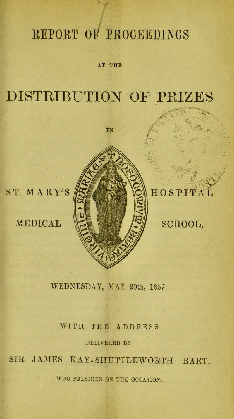 REPORT OF PROCEEDINGS AT THE DISTRIBUTION OF PRIZES jiH 'j - - w . ,•*.  Vv IN C <V( • * *- ST. MARY’S MEDICAL -'V ?Ksf HOSPITAL SCHOOL, WEDNESDAY, MAY 20th, 1857. WITH THE ADDRESS DELIVERED BY SIR J AMES KAY - SHUTTLE W ORTH BAKU, WHO PRESIDED ON THE OCCASION.