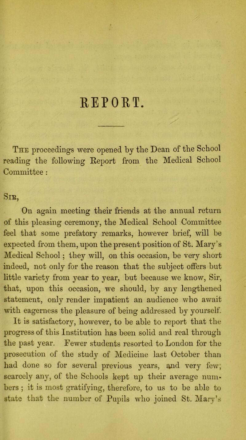 REPORT. The proceedings were opened by the Dean of the School reading the following Deport from the Medical School Committee : Sir, On again meeting their friends at the annual return of this pleasing ceremony, the Medical School Committee feel that some prefatory remarks, however brief, will be expected from them, upon the present position of St. Mary’s Medical School; they will, on this occasion, be very short indeed, not only for the reason that the subject offers but little variety from year to year, but because we know, Sir, that, upon this occasion, we should, by any lengthened statement, only render impatient an audience who await with eagerness the pleasure of being addressed by yourself. It is satisfactory, however, to be able to report that the progress of this Institution has been solid and real through the past year. Fewer students resorted to London for the prosecution of the study of Medicine last October than had done so for several previous years, and very few; scarcely any, of the Schools kept up their average num- bers ; it is most gratifying, therefore, to us to be able to state that the number of Pupils who joined St. Mary’s