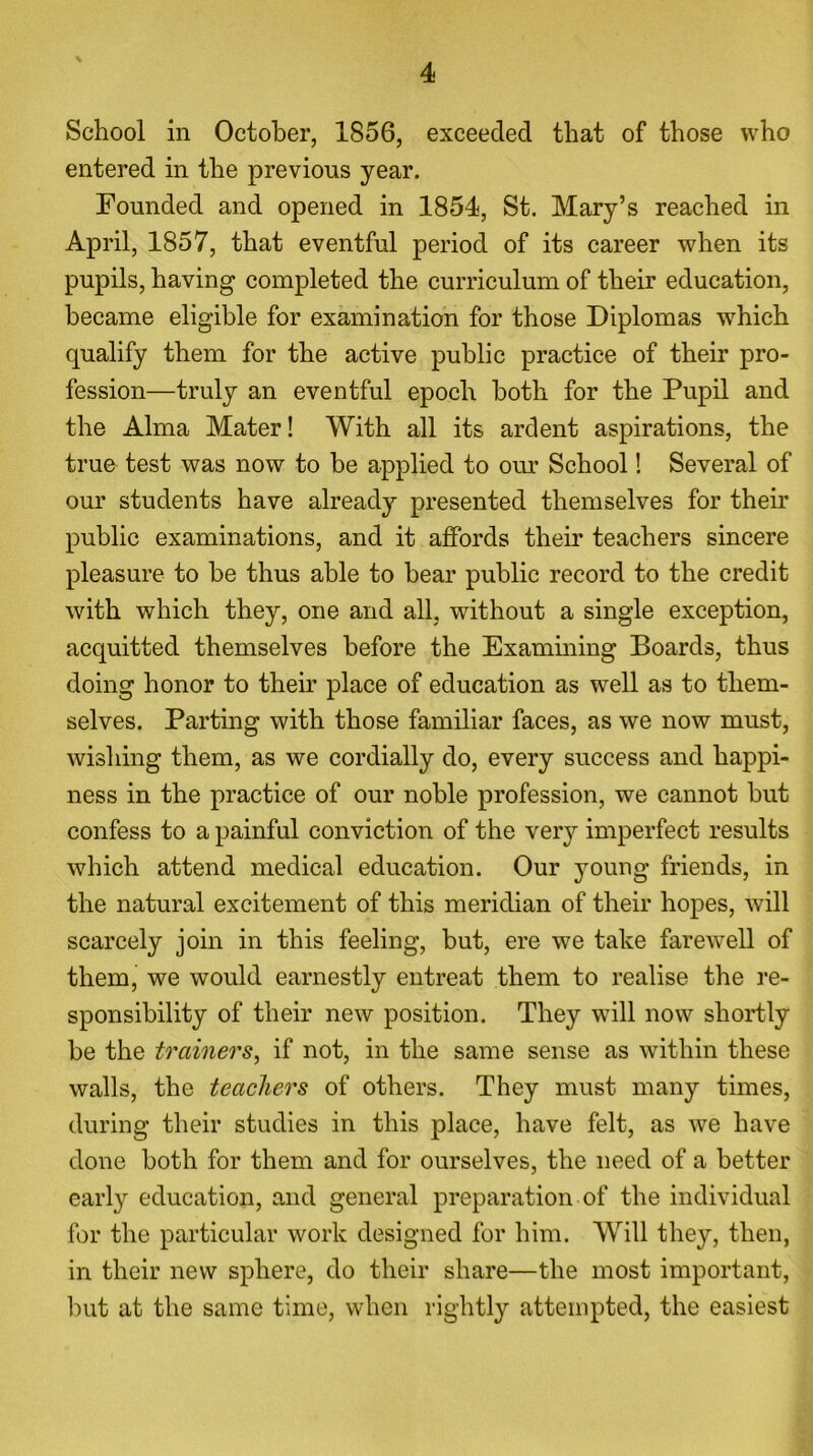 School in October, 1856, exceeded that of those who entered in the previous year. Founded and opened in 1854, St. Mary’s reached in April, 1857, that eventful period of its career when its pupils, having completed the curriculum of their education, became eligible for examination for those Diplomas which qualify them for the active public practice of their pro- fession—truly an eventful epoch both for the Pupil and the Alma Mater! With all its ardent aspirations, the true test was now to be applied to our School! Several of our students have already presented themselves for their public examinations, and it affords their teachers sincere pleasure to be thus able to bear public record to the credit with which they, one and all, without a single exception, acquitted themselves before the Examining Boards, thus doing honor to their place of education as well as to them- selves. Parting with those familiar faces, as we now must, wishing them, as we cordially do, every success and happi- ness in the practice of our noble profession, we cannot but confess to a painful conviction of the very imperfect results which attend medical education. Our young friends, in the natural excitement of this meridian of their hopes, will scarcely join in this feeling, but, ere we take farewell of them, we would earnestly entreat them to realise the re- sponsibility of their new position. They will now shortly be the trainers, if not, in the same sense as within these walls, the teachers of others. They must many times, during their studies in this place, have felt, as we have done both for them and for ourselves, the need of a better early education, and general preparation of the individual for the particular work designed for him. Will they, then, in their new sphere, do their share—the most important, but at the same time, when rightly attempted, the easiest