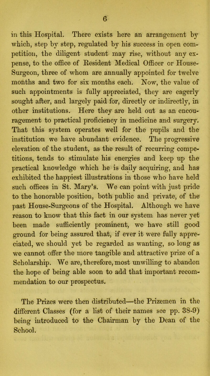 in this Hospital. There exists here an arrangement by which, step by step, regulated by his success in open com- petition, the diligent student may rise, without any ex- pense, to the office of Resident Medical Officer or House- Surgeon, three of whom are annually appointed for twelve months and two for six months each. Now, the value of such appointments is fully appreciated, they are eagerly sought after, and largely paid for, directly or indirectly, in other institutions. Here they are held out as an encou- ragement to practical proficiency in medicine and surgery. That this system operates well for the pupils and the institution we have abundant evidence. The progressive elevation of the student, as the result of recurring compe- titions, tends to stimulate his energies and keep up the practical knowledge which he is daily acquiring, and has exhibited the happiest illustrations in those who have held such offices in St. Mary’s. We can point with just pride to the honorable position, both public and private, of the past House-Surgeons of the Hospital. Although we have reason to know that this fact in our system has never yet been made sufficiently prominent, we have still good ground for being assured that, if ever it were fully appre- ciated, we should yet be regarded as wanting, so long as we cannot offer the more tangible and attractive prize of a Scholarship. We are, therefore, most unwilling to abandon the hope of being able soon to add that important recom- mendation to our prospectus. The Prizes were then distributed—the Prizemen in the different Classes (for a list of their names see pp. 3S-9) being introduced to the Chairman by the Dean of the School.