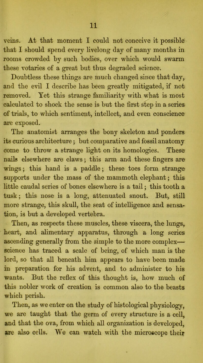 veins. At that moment I could not conceive it possible that I should spend every livelong clay of many months in rooms crowded by such bodies, over which would swarm these votaries of a great but thus degraded science. Doubtless these things are much changed since that day, and the evil I describe has been greatly mitigated, if not removed. Yet this strange familiarity with what is most calculated to shock the sense is but the first step in a series of trials, to which sentiment, intellect, and even conscience are exposed. The anatomist arranges the bony skeleton and ponders its curious architecture; but comparative and fossil anatomy come to throw a strange light on its homologies. These nails elsewhere are claws; this arm and these fingers are wings; this hand is a paddle; these toes form strange supports under the mass of the mammoth elephant; this little caudal series of bones elsewhere is a tail; this tooth a tusk; this nose is a long, attenuated snout. But, still more strange, this skull, the seat of intelligence and sensa- tion, is but a developed vertebra. Then, as respects these muscles, these viscera, the lungs, heart, and alimentary apparatus, through a long series ascending generally from the simple to the more complex— science has traced a scale of being, of which man is the lord, so that all beneath him appears to have been made in preparation for his advent, and to administer to his wants. But the reflex of this thought is, how much of this nobler work of creation is common also to the beasts which perish. Then, as we enter on the study of histological physiology, we are taught that the germ of every structure is a cell, and that the ova, from which all organization is developed, are also cells. We can watch with the microscope their