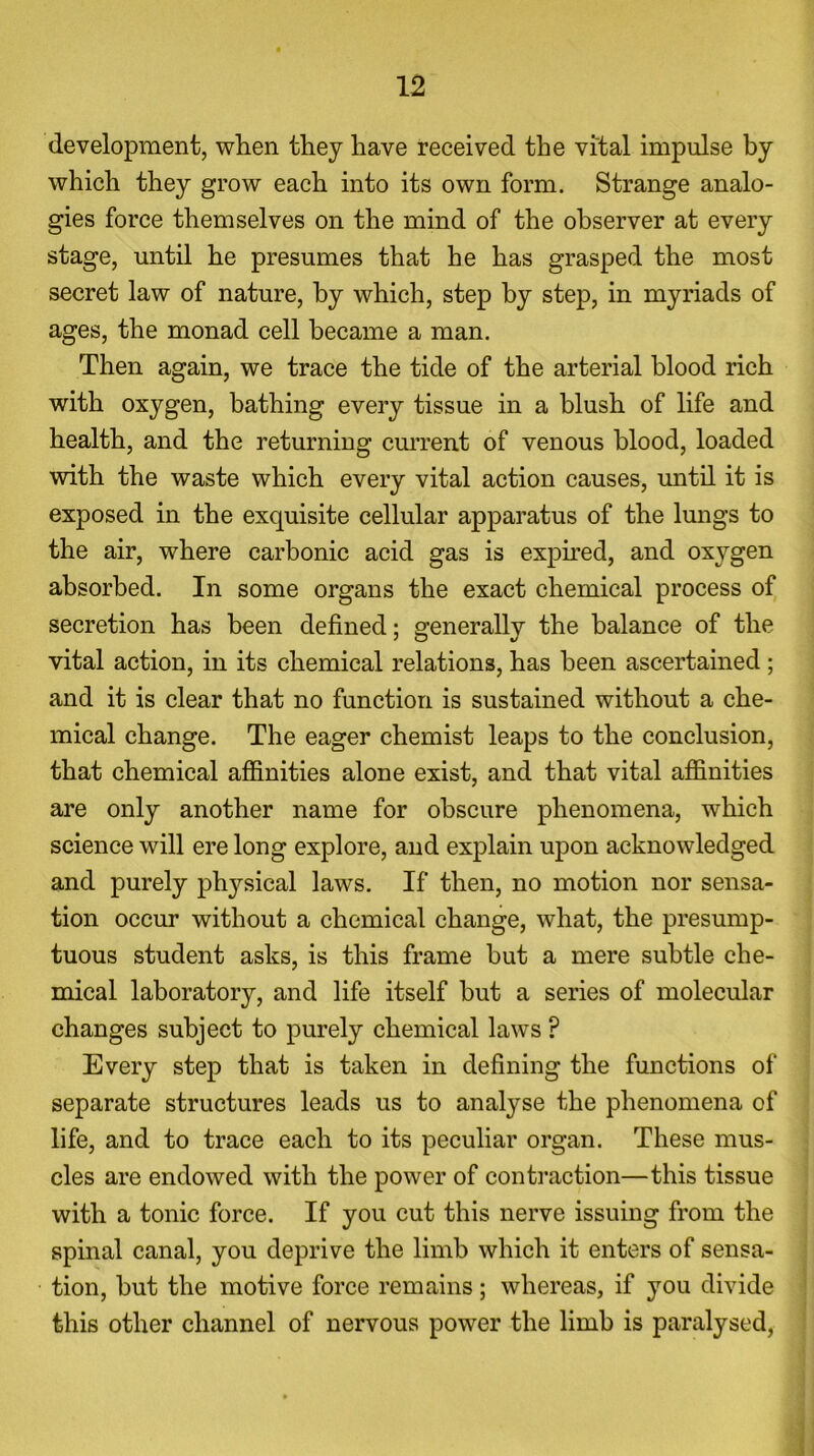 development, when they have received the vital impulse by which they grow each into its own form. Strange analo- gies force themselves on the mind of the observer at every stage, until he presumes that he has grasped the most secret law of nature, by which, step by step, in myriads of ages, the monad cell became a man. Then again, we trace the tide of the arterial blood rich with oxygen, bathing every tissue in a blush of life and health, and the returning current of venous blood, loaded with the waste which every vital action causes, until it is exposed in the exquisite cellular apparatus of the lungs to the air, where carbonic acid gas is expired, and oxygen absorbed. In some organs the exact chemical process of secretion has been defined; generally the balance of the vital action, in its chemical relations, has been ascertained ; and it is clear that no function is sustained without a che- mical change. The eager chemist leaps to the conclusion, that chemical affinities alone exist, and that vital affinities are only another name for obscure phenomena, which science will ere long explore, and explain upon acknowledged and purely physical laws. If then, no motion nor sensa- tion occur without a chemical change, what, the presump- tuous student asks, is this frame but a mere subtle che- mical laboratory, and life itself but a series of molecular changes subject to purely chemical laws ? Every step that is taken in defining the functions of separate structures leads us to analyse the phenomena of life, and to trace each to its peculiar organ. These mus- cles are endowed with the power of contraction—this tissue with a tonic force. If you cut this nerve issuing from the spinal canal, you deprive the limb which it enters of sensa- tion, but the motive force remains; whereas, if you divide this other channel of nervous power the limb is paralysed,