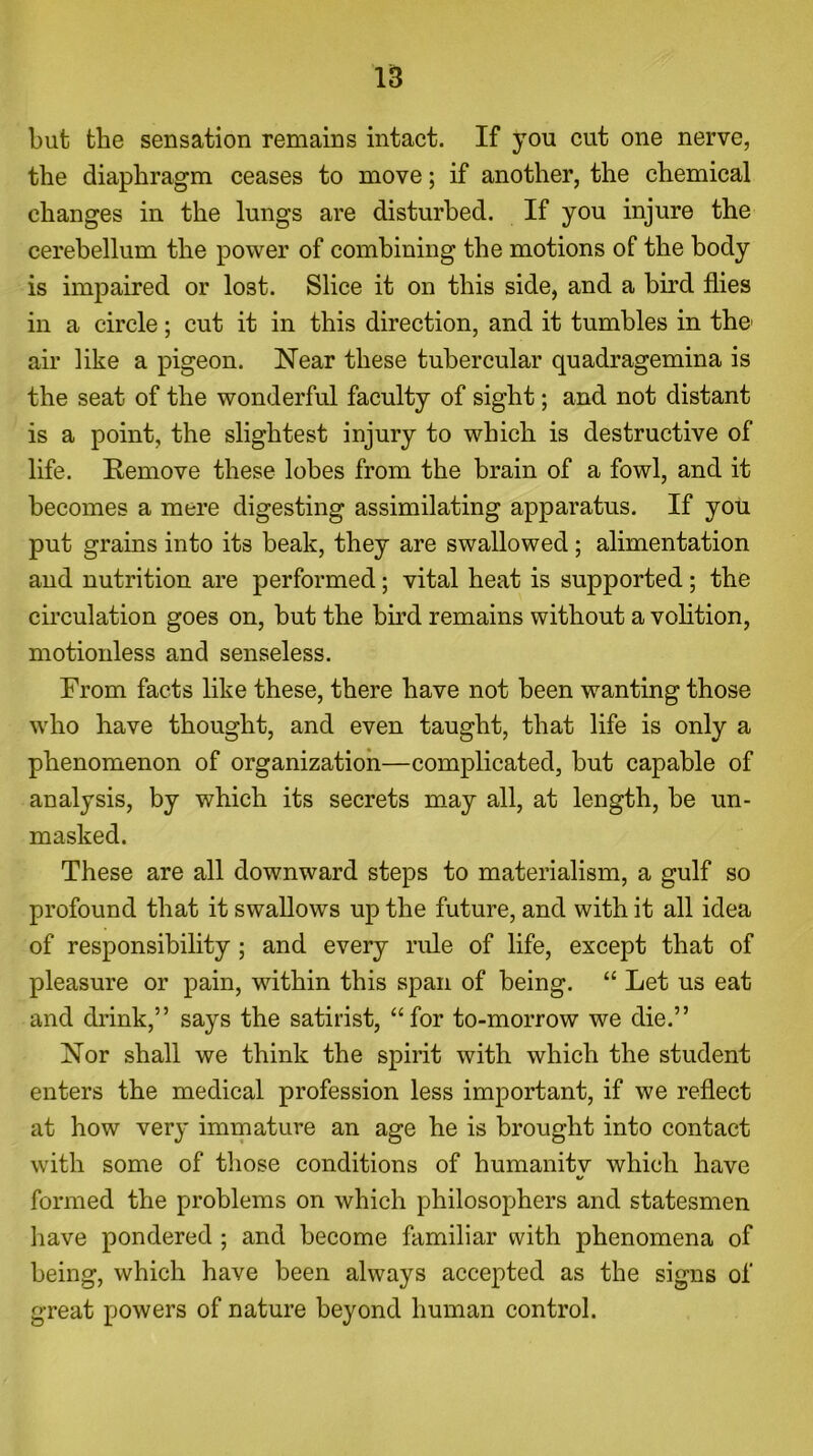 but the sensation remains intact. If you cut one nerve, the diaphragm ceases to move; if another, the chemical changes in the lungs are disturbed. If you injure the cerebellum the power of combining the motions of the body is impaired or lost. Slice it on this side, and a bird flies in a circle; cut it in this direction, and it tumbles in the1 air like a pigeon. Near these tubercular quadragemina is the seat of the wonderful faculty of sight; and not distant is a point, the slightest injury to which is destructive of life. Remove these lobes from the brain of a fowl, and it becomes a mere digesting assimilating apparatus. If you put grains into its beak, they are swallowed; alimentation and nutrition are performed; vital heat is supported ; the circulation goes on, but the bird remains without a volition, motionless and senseless. From facts like these, there have not been wanting those who have thought, and even taught, that life is only a phenomenon of organization—complicated, but capable of analysis, by which its secrets may all, at length, be un- masked. These are all downward steps to materialism, a gulf so profound that it swallows up the future, and with it all idea of responsibility; and every rule of life, except that of pleasure or pain, within this span of being. “ Let us eat and drink,” says the satirist, “for to-morrow we die.” Nor shall we think the spirit with which the student enters the medical profession less important, if we reflect at how very immature an age he is brought into contact with some of those conditions of humanitv which have «/ formed the problems on which philosophers and statesmen have pondered ; and become familiar with phenomena of being, which have been always accepted as the signs of great powers of nature beyond human control.