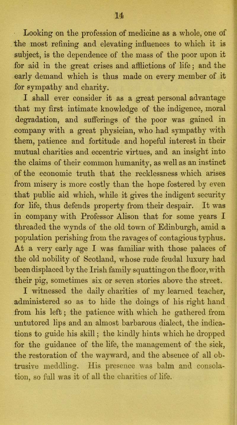 u Looking on the profession of medicine as a whole, one of the most refining and elevating influences to which it is subject, is the dependence of the mass of the poor upon it for aid in the great crises and afflictions of life; and the early demand which is thus made on every member of it for sympathy and charity. I shall ever consider it as a great personal advantage that my first intimate knowledge of the indigence, moral degradation, and sufferings of the poor was gained in company with a great physician, who had sympathy with them, patience and fortitude and hopeful interest in their mutual charities and eccentric virtues, and an insight into the claims of their common humanity, as well as an instinct of the economic truth that the recklessness which arises \ from misery is more costly than the hope fostered by even that public aid which, while it gives the indigent security for life, thus defends property from their despair. It was in company with Professor Alison that for some years I threaded the wynds of the old town of Edinburgh, amid a population perishing from the ravages of contagious typhus. At a very early age I was familiar with those palaces of the old nobility of Scotland, whose rude feudal luxury had been displaced by the Irish family squatting on the floor, with their pig, sometimes six or seven stories above the street. I witnessed the daily charities of my learned teacher, administered so as to hide the doings of his right hand from his left; the patience with which he gathered from untutored lips and an almost barbarous dialect, the indica- tions to guide his skill; the kindly hints which he dropped for the guidance of the life, the management of the sick, the restoration of the wayward, and the absence of all ob- trusive meddling. His presence was balm and consola- tion, so full was it of all the charities of life.