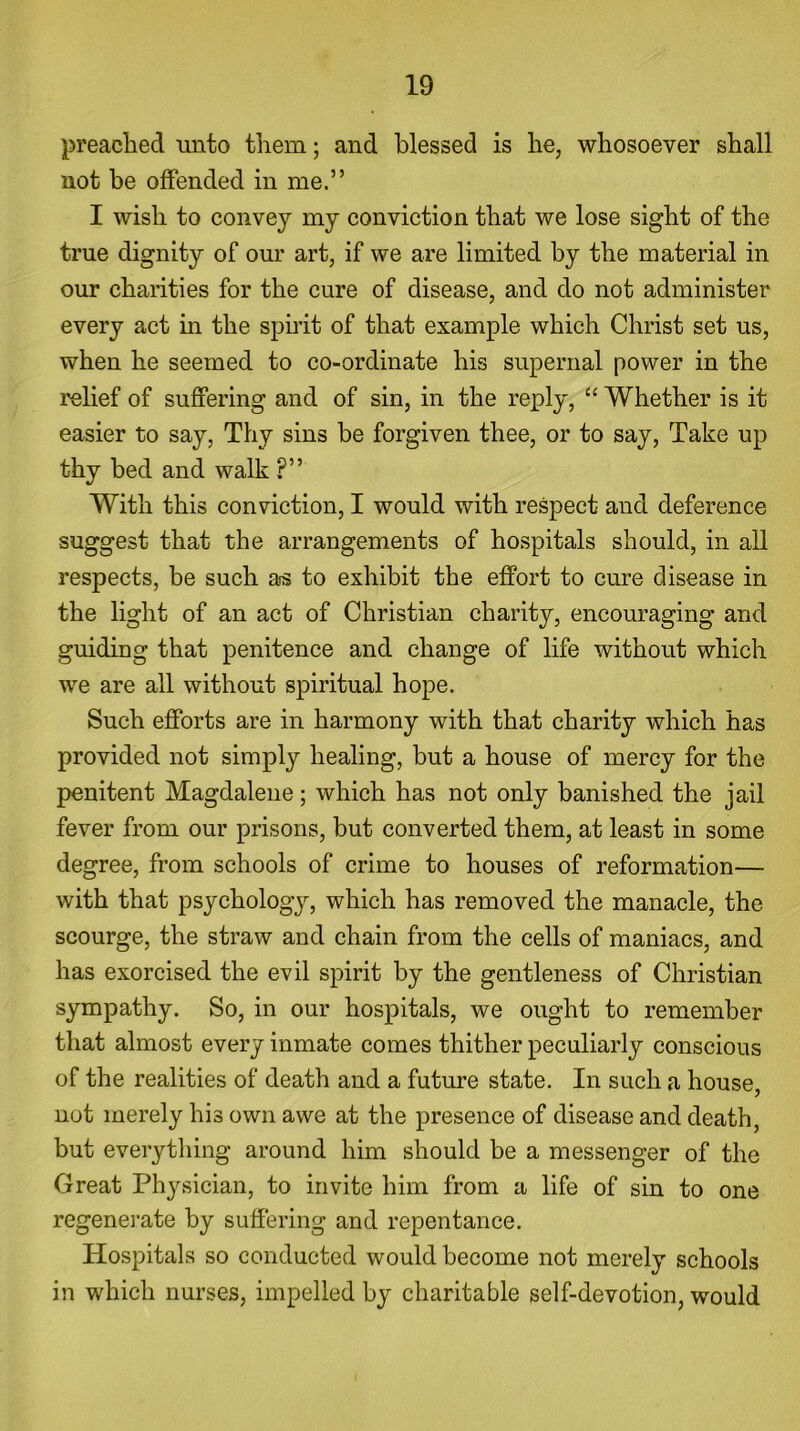 preached unto them; and blessed is he, whosoever shall not be offended in me.” I wish to convey my conviction that we lose sight of the true dignity of our art, if we are limited by the material in our charities for the cure of disease, and do not administer every act in the spirit of that example which Christ set us, when he seemed to co-ordinate his supernal power in the relief of suffering and of sin, in the reply, “ Whether is it easier to say, Thy sins be forgiven thee, or to say, Take up thy bed and walk ?” With this conviction, I would with respect and deference suggest that the arrangements of hospitals should, in all respects, be such as to exhibit the effort to cure disease in the light of an act of Christian charity, encouraging and guiding that penitence and change of life without which we are all without spiritual hope. Such efforts are in harmony with that charity which has provided not simply healing, but a house of mercy for the penitent Magdalene; which has not only banished the jail fever from our prisons, but converted them, at least in some degree, from schools of crime to houses of reformation— with that psychology, which has removed the manacle, the scourge, the straw and chain from the cells of maniacs, and has exorcised the evil spirit by the gentleness of Christian sympathy. So, in our hospitals, we ought to remember that almost every inmate comes thither peculiarly conscious of the realities of death and a future state. In such a house, not merely his own awe at the presence of disease and death, but everything around him should be a messenger of the Great Physician, to invite him from a life of sin to one regenerate by suffering and repentance. Hospitals so conducted would become not merely schools in which nurses, impelled by charitable self-devotion, would