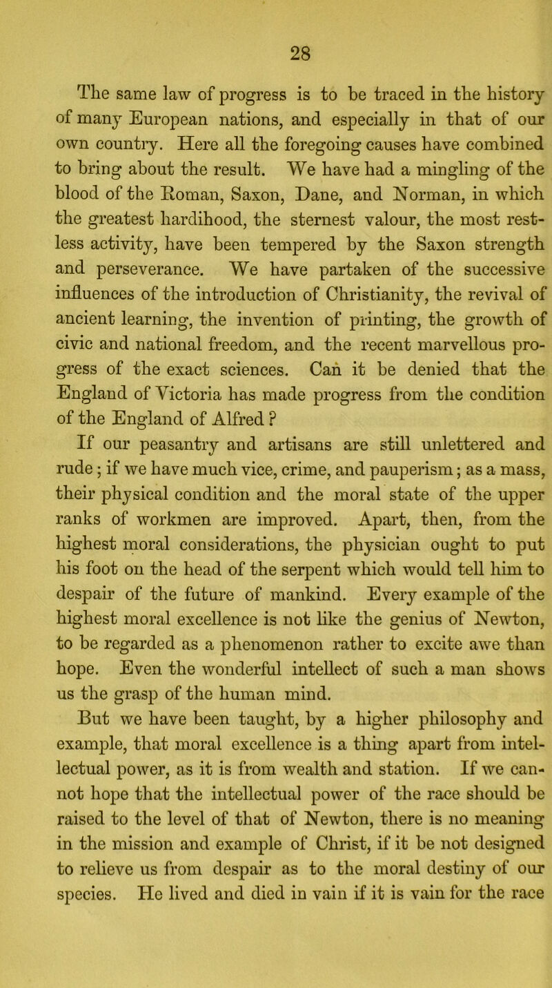 The same law of progress is to be traced in the history of many European nations, and especially in that of our own countiy. Here all the foregoing causes have combined to bring about the result. We have had a mingling of the blood of the Roman, Saxon, Dane, and Norman, in which the greatest hardihood, the sternest valour, the most rest- less activity, have been tempered by the Saxon strength and perseverance. We have partaken of the successive influences of the introduction of Christianity, the revival of ancient learning, the invention of printing, the growth of civic and national freedom, and the recent marvellous pro- gress of the exact sciences. Can it be denied that the England of Victoria has made progress from the condition of the England of Alfred ? If our peasantry and artisans are still unlettered and rude ; if we have much vice, crime, and pauperism; as a mass, their physical condition and the moral state of the upper ranks of workmen are improved. Apart, then, from the highest moral considerations, the physician ought to put his foot on the head of the serpent which would tell him to despair of the future of mankind. Every example of the highest moral excellence is not like the genius of Newton, to be regarded as a phenomenon rather to excite awe than hope. Even the wonderful intellect of such a man shows us the grasp of the human mind. But we have been taught, by a higher philosophy and example, that moral excellence is a thing apart from intel- lectual power, as it is from wealth and station. If we can- not hope that the intellectual power of the race should be raised to the level of that of Newton, there is no meaning in the mission and example of Christ, if it be not designed to relieve us from despair as to the moral destiny of our species. He lived and died in vain if it is vain for the race