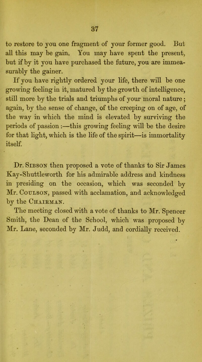 to restore to you one fragment of your former good. But all this may be gain. You may have spent the present, but if by it you have purchased the future, you are immea- surably the gainer. If you have rightly ordered your life, there will be one growing feeling in it, matured by the growth of intelligence, still more by the trials and triumphs of your moral nature ; again, by the sense of change, of the creeping on of age, of the way in which the mind is elevated by surviving the periods of passion :—this growing feeling will be the desire for that light, which is the life of the spirit—is immortality itself. Dr. Sibson then proposed a vote of thanks to Sir James Kay-Shuttle worth for his admirable address and kindness in presiding on the occasion, which was seconded by Mr. Coulson, passed with acclamation, and acknowledged by the Chairman. The meeting closed with a vote of thanks to Mr. Spencer Smith, the Dean of the School, which was proposed bv Mr. Lane, seconded by Mr. Judd, and cordially received. I