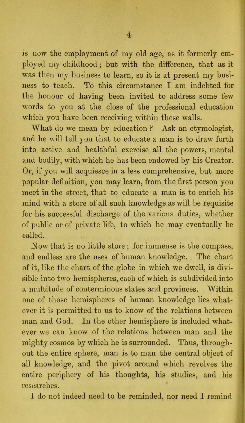 is now the employment of my old age, as it formerly em- ployed my childhood; but with the difference, that as it was then my business to learn, so it is at present my busi- ness to teach. To this circumstance I am indebted for the honour of having been invited to address some few words to you at the close of the professional education which you have been receiving within these walls. What do we mean by education ? Ask an etymologist, and he will tell you that to educate a man is to draw forth into active and healthful exercise all the powers, mental and bodily, with which he has been endowed by his Creator. Or, if you will acquiesce in a less comprehensive, but more popular definition, you may learn, from the first person you meet in the street, that to educate a man is to enrich his mind with a store of all such knowledge as will be requisite for his successful discharge of the various duties, whether of public or of private life, to which he may eventually be called. Now that is no little store; for immense is the compass, and endless are the uses of human knowledge. The chart of it, like the chart of the globe in which we dwell, is divi- sible into two hemispheres, each of which is subdivided into a multitude of conterminous states and provinces. Within one of those hemispheres of human knowledge lies what- ever it is permitted to us to know of the relations between man and God. In the other hemisphere is included what- ever we can know of the relations between man and the mighty cosmos by which he is surrounded. Thus, through- out the entire sphere, man is to man the central object of all knowledge, and the pivot around which revolves the entire periphery of his thoughts, his studies, and his researches. I do not indeed need to be reminded, nor need I remind