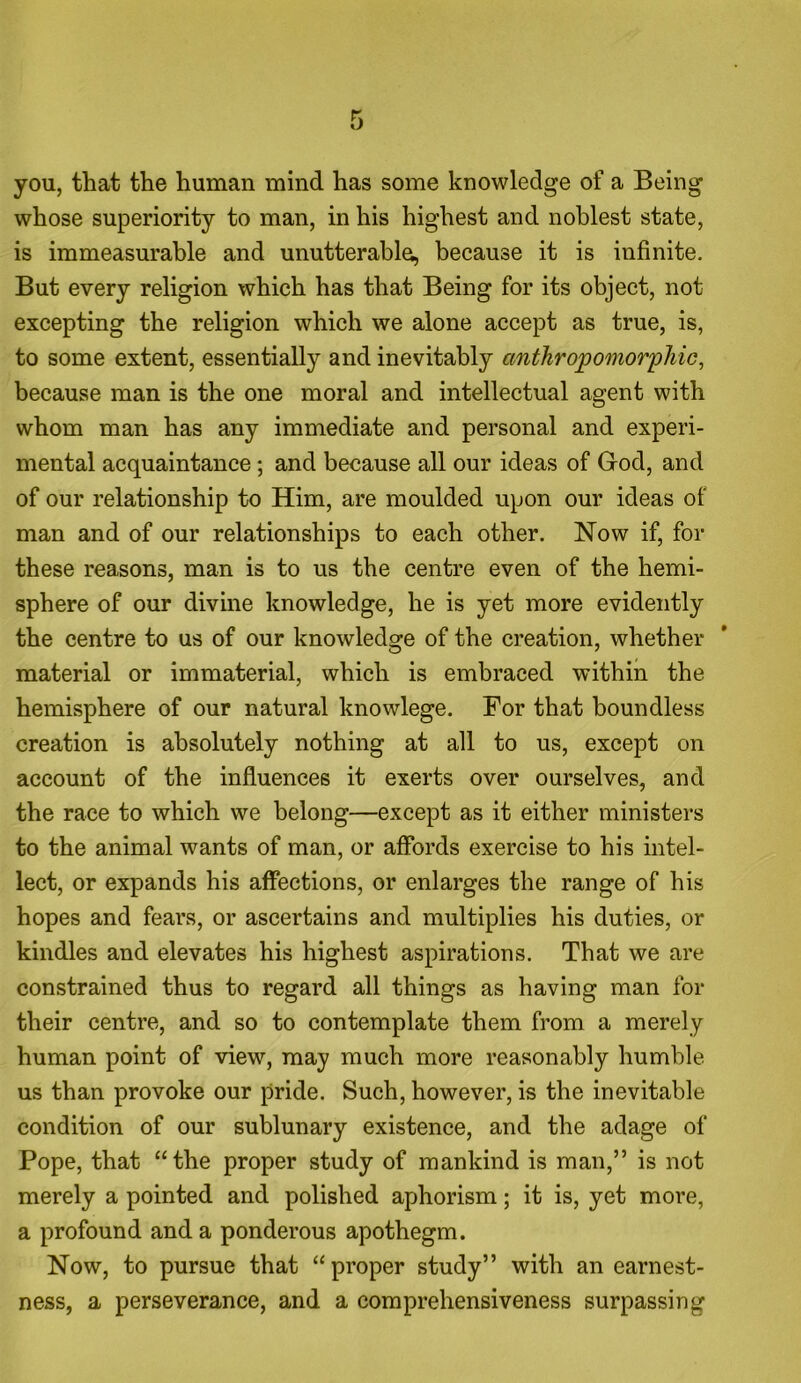 you, that the human mind has some knowledge of a Being whose superiority to man, in his highest and noblest state, is immeasurable and unutterable, because it is infinite. But every religion which has that Being for its object, not excepting the religion which we alone accept as true, is, to some extent, essentially and inevitably anthropomorphic, because man is the one moral and intellectual agent with whom man has any immediate and personal and experi- mental acquaintance; and because all our ideas of God, and of our relationship to Him, are moulded upon our ideas of man and of our relationships to each other. Now if, for these reasons, man is to us the centre even of the hemi- sphere of our divine knowledge, he is yet more evidently the centre to us of our knowledge of the creation, whether material or immaterial, which is embraced within the hemisphere of our natural knowlege. For that boundless creation is absolutely nothing at all to us, except on account of the influences it exerts over ourselves, and the race to which we belong—except as it either ministers to the animal wants of man, or affords exercise to his intel- lect, or expands his affections, or enlarges the range of his hopes and fears, or ascertains and multiplies his duties, or kindles and elevates his highest aspirations. That we are constrained thus to regard all things as having man for their centre, and so to contemplate them from a merely human point of view, may much more reasonably humble us than provoke our pride. Such, however, is the inevitable condition of our sublunary existence, and the adage of Pope, that “the proper study of mankind is man,” is not merely a pointed and polished aphorism; it is, yet more, a profound and a ponderous apothegm. Now, to pursue that “proper study” with an earnest- ness, a perseverance, and a comprehensiveness surpassing