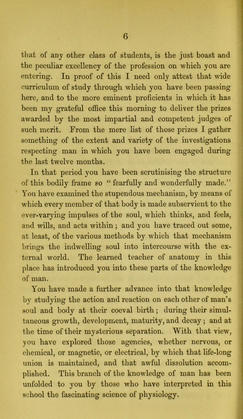 that of any other class of students, is the just boast and the peculiar excellency of the profession on which you are entering. In proof of this I need only attest that -wide curriculum of study through which you have been passing here, and to the more eminent proficients in which it has been my grateful office this morning to deliver the prizes awarded by the most impartial and competent judges of such merit. From the mere list of those prizes I gather something of the extent and variety of the investigations respecting man in which you have been engaged during the last twelve months. In that period you have been scrutinising the structure of this bodily frame so “fearfully and wonderfully made.” You have examined the stupendous mechanism, by means of which every member of that body is made subservient to the ever-varying impulses of the soul, which thinks, and feels, and wills, and acts within ; and you have traced out some, at least, of the various methods by which that mechanism brings the indwelling soul into intercourse with the ex- ternal world. The learned teacher of anatomy in this place has introduced you into these parts of the knowledge of man. You have made a further advance into that knowledge by studying the action and reaction on each other of man’s soul and body at their coeval birth; during their simul- taneous growth, development, maturity, and decay ; and at the time of their mysterious separation. With that view, you have explored those agencies, whether nervous, or chemical, or magnetic, or electrical, by which that life-long union is maintained, and that awful dissolution accom- plished. This branch of the knowledge of man has been unfolded to you by those who have interpreted in this school the fascinating science of physiology.