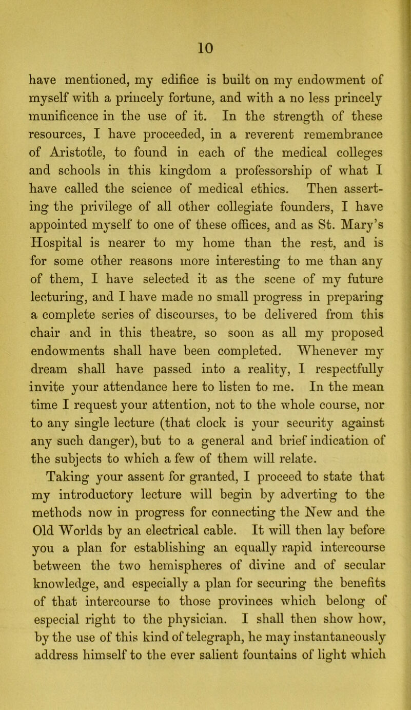 have mentioned, my edifice is built on my endowment of myself with a princely fortune, and with a no less princely munificence in the use of it. In the strength of these resources, I have proceeded, in a reverent remembrance of Aristotle, to found in each of the medical colleges and schools in this kingdom a professorship of what I have called the science of medical ethics. Then assert- ing the privilege of all other collegiate founders, I have appointed myself to one of these offices, and as St. Mary’s Hospital is nearer to my home than the rest, and is for some other reasons more interesting to me than any of them, I have selected it as the scene of my future lecturing, and I have made no small progress in preparing a complete series of discourses, to be delivered from this chair and in this theatre, so soon as all m37- proposed endowments shall have been completed. Whenever 1113' dream shall have passed into a reality, 1 respectfully invite your attendance here to listen to me. In the mean time I request your attention, not to the whole course, nor to any single lecture (that clock is your security against any such danger), but to a general and brief indication of the subjects to which a few of them will relate. Taking 3rour assent for granted, I proceed to state that my introductory lecture will begin by adverting to the methods now in progress for connecting the New and the Old Worlds by an electrical cable. It will then lay before you a plan for establishing an equally rapid intercourse between the two hemispheres of divine and of secular knowledge, and especially a plan for securing the benefits of that intercourse to those provinces which belong of especial right to the physician. I shall then show how, by the use of this kind of telegraph, he may instantaneously address himself to the ever salient fountains of light which