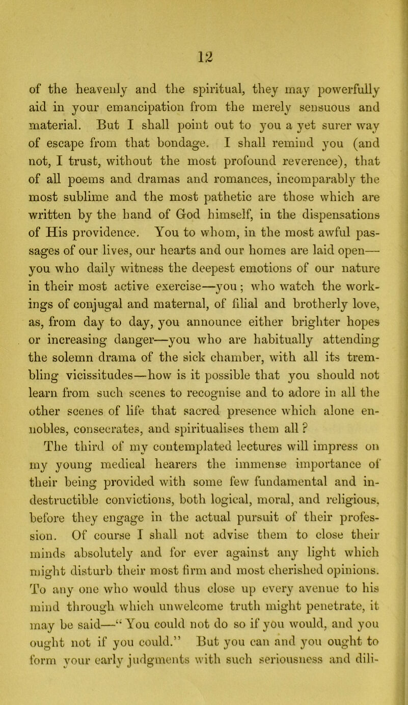 of the heavenly and the spiritual, they may powerfully aid in your emancipation from the merely sensuous and material. But I shall point out to you a yet surer way of escape from that bondage. I shall remind you (and not, I trust, without the most profound reverence), that of all poems and dramas and romances, incomparably the most sublime and the most pathetic are those which are written by the hand of God himself, in the dispensations of His providence. You to whom, in the most awful pas- sages of our lives, our hearts and our homes are laid open— you who daily witness the deepest emotions of our nature in their most active exercise—you; who watch the work- ings of conjugal and maternal, of filial and brotherly love, as, from day to day, you announce either brighter hopes or increasing danger—you who are habitually attending the solemn drama of the sick chamber, with all its trem- bling vicissitudes—how is it possible that you should not learn from such scenes to recognise and to adore in all the other scenes of life that sacred presence which alone en- nobles, consecrates, and spiritualises them all ? The third of my contemplated lectures will impress on my young medical hearers the immense importance of their being provided with some few fundamental and in- destructible convictions, both logical, moral, and religious, before they engage in the actual pursuit of their profes- sion. Of course I shall not advise them to close their minds absolutely and for ever against any light which might disturb their most firm and most cherished opinions. To any one who would thus close up every avenue to his mind through which unwelcome truth might penetrate, it may be said—“ You could not do so if you would, and you ought not if you could.” But you can and you ought to form vour early judgments with such seriousness and dili-