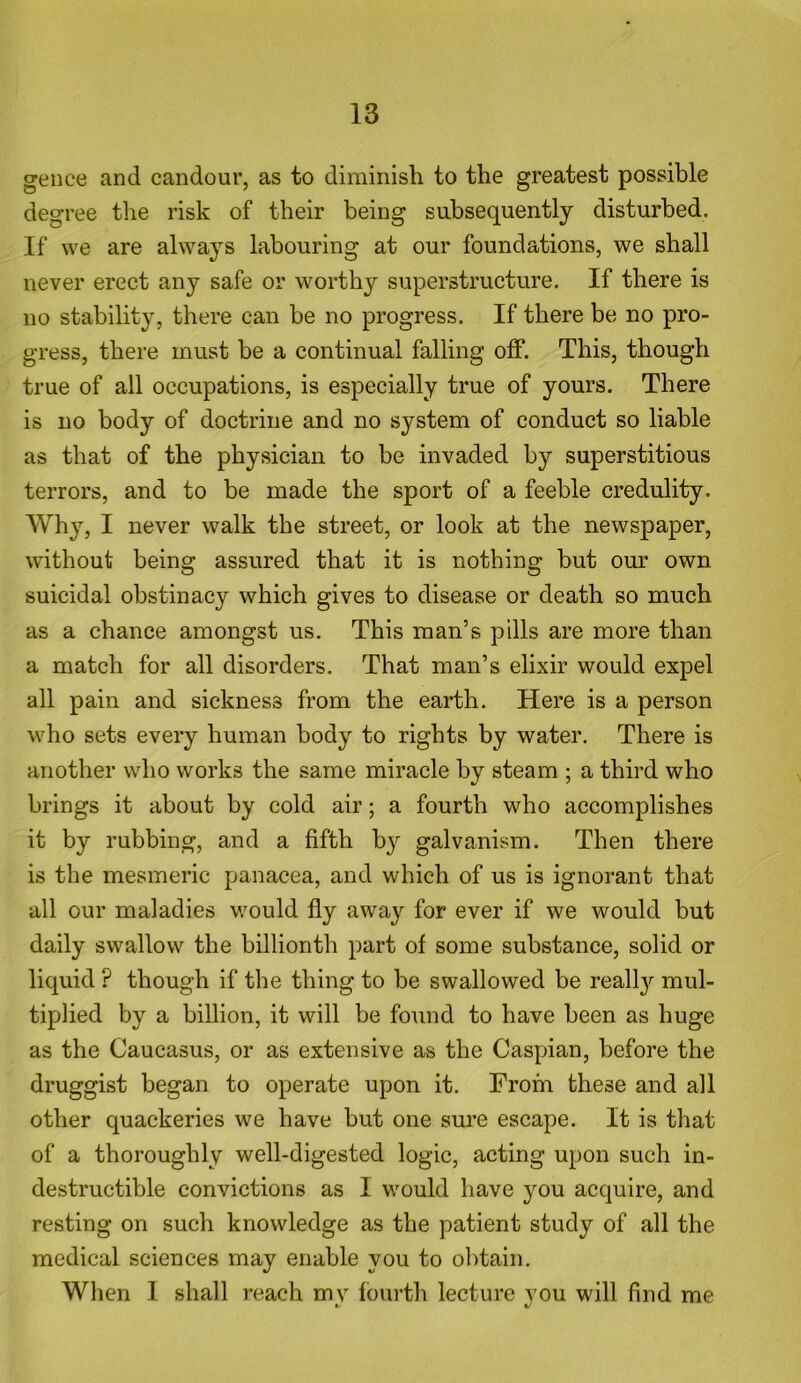 gence and candour, as to diminish to the greatest possible degree the risk of their being subsequently disturbed. If we are always labouring at our foundations, we shall never erect any safe or worthy superstructure. If there is no stability, there can be no progress. If there be no pro- gress, there must be a continual falling off. This, though true of all occupations, is especially true of yours. There is no body of doctrine and no system of conduct so liable as that of the physician to be invaded by superstitious terrors, and to be made the sport of a feeble credulity. Why, I never walk the street, or look at the newspaper, without being assured that it is nothing but our own suicidal obstinacy which gives to disease or death so much as a chance amongst us. This man’s pills are more than a match for all disorders. That man’s elixir would expel all pain and sickness from the earth. Here is a person who sets every human body to rights by water. There is another who works the same miracle by steam ; a third who brings it about by cold air; a fourth who accomplishes it by rubbing, and a fifth by galvanism. Then there is the mesmeric panacea, and which of us is ignorant that all our maladies would fly away for ever if we would but daily swallow the billionth part of some substance, solid or liquid ? though if the thing to be swallowed be realty mul- tiplied by a billion, it will be found to have been as huge as the Caucasus, or as extensive as the Caspian, before the druggist began to operate upon it. From these and all other quackeries we have but one sure escape. It is that of a thoroughly well-digested logic, acting upon such in- destructible convictions as I would have you acquire, and resting on such knowledge as the patient study of all the medical sciences may enable you to obtain. When I shall reach mv fourth lecture you will find me