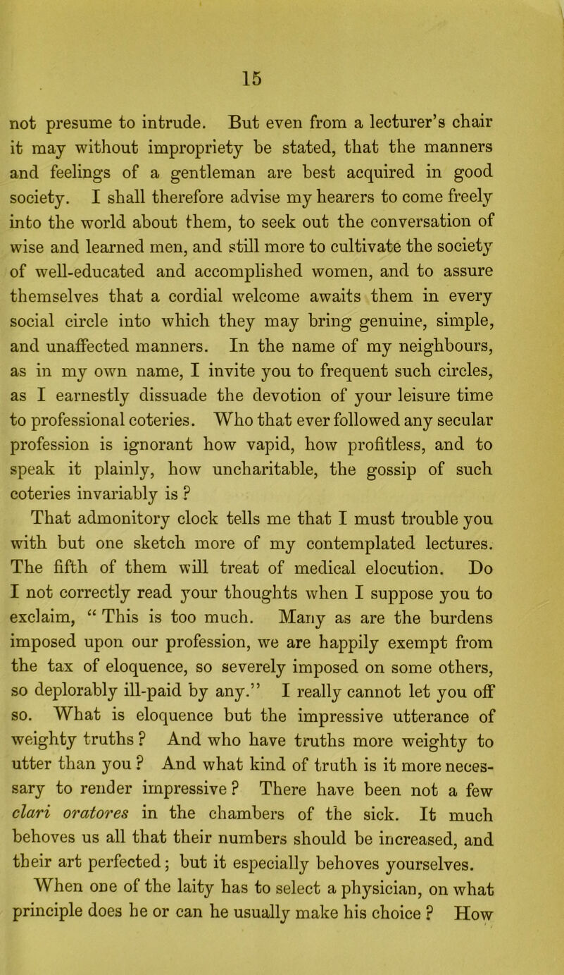 not presume to intrude. But even from a lecturer’s chair it may without impropriety be stated, that the manners and feelings of a gentleman are best acquired in good society. I shall therefore advise my hearers to come freely into the world about them, to seek out the conversation of wise and learned men, and still more to cultivate the society of well-educated and accomplished women, and to assure themselves that a cordial welcome awaits them in every social circle into which they may bring genuine, simple, and unaffected manners. In the name of my neighbours, as in my own name, I invite you to frequent such circles, as I earnestly dissuade the devotion of your leisure time to professional coteries. Who that ever followed any secular profession is ignorant how vapid, how profitless, and to speak it plainly, how uncharitable, the gossip of such coteries invariably is ? That admonitory clock tells me that I must trouble you with but one sketch more of my contemplated lectures. The fifth of them will treat of medical elocution. Do I not correctly read your thoughts when I suppose you to exclaim, “ This is too much. Many as are the burdens imposed upon our profession, we are happily exempt from the tax of eloquence, so severely imposed on some others, so deplorably ill-paid by any.” I really cannot let you off so. What is eloquence but the impressive utterance of weighty truths ? And who have truths more weighty to utter than you ? And what kind of truth is it more neces- sary to render impressive ? There have been not a few clari oratores in the chambers of the sick. It much behoves us all that their numbers should be increased, and their art perfected; but it especially behoves yourselves. When one of the laity has to select a physician, on what principle does he or can he usually make his choice ? How