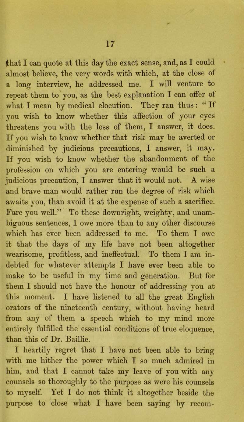 jbhat I can quote at this day the exact sense, and, as I could almost believe, the very words with which, at the close of a long interview, he addressed me. I will venture to repeat them to you, as the best explanation I can offer of what I mean by medical elocution. They ran thus : “ If you wish to know whether this affection of your eyes threatens you with the loss of them, I answer, it does. If you wish to know whether that risk may be averted or diminished by judicious precautions, I answer, it may. If you wish to know whether the abandonment of the profession on which you are entering would be such a judicious precaution, I answer that it would not. A wise and brave man would rather run the degree of risk which awaits you, than avoid it at the expense of such a sacrifice. Fare you well.” To these downright, weighty, and unam- biguous sentences, I owe more than to any other discourse which has ever been addressed to me. To them I owe it that the days of my life have not been altogether wearisome, profitless, and ineffectual. To them I am in- debted for whatever attempts I have ever been able to make to be useful in my time and generation. But for them I should not have the honour of addressing you at this moment. I have listened to all the great English orators of the nineteenth century, without having heard from any of them a speech which to my mind more entirely fulfilled the essential conditions of true eloquence, than this of Dr. Baillie. I heartily regret that I have not been able to bring with me hither the power which I so much admired in him, and that I cannot take my leave of you with any counsels so thoroughly to the purpose as were his counsels to myself. Yet I do not think it altogether beside the purpose to close what I have been saying by recoin-