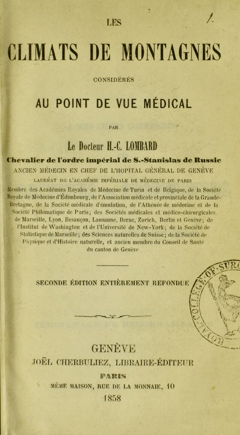 / LES CLIMATS DE MONTAGNES CONSIDÉRÉS AU POINT DE VUE MÉDICAL PAR Le Docteur H.-C. LOMBARD Chevalier de l'ordre impérial de S.-Stanislas de Russie ANCIEN MÉDECIN EN CHEF DE L’HOPITAL GÉNÉRAL DE GENÈVE LAURÉAT DU L’ACADÉMIE IMPERIALE DE MEDECINE DE PARIS Membre des Académies Royales de Médecine de Turin et de Belgique, de la Société Royale de Médecine d’Edimbourg, de l’Association médicale et provinciale de la Grande- Bretagne, de la Société médicale d’émulation, de l’Athénée de médecine et de la Société Philomatique de Paris; des Sociétés médicales et médico-chirurgicales de Marseille, Lyon, Besançon, Lausanne, Berne, Zurich, Berlin et Genève; de l’Institut de Washington et de l’Université de New-York; de la Société de Statistique de Marseille ; des Sciences naturelles de Suisse; de la Société de Physique et d’Histoire naturelle, et ancien membre du Conseil de Santé du canton de Genève SECONDE ÉDITION ENTIÈREMENT REFONDUE GENÈVE JO KL CHERBULIEZ, LIBRAIRE-ÊDITETJR pakbs MÊME MAISON, RUE DE LA MONNAIE, 10 I 858