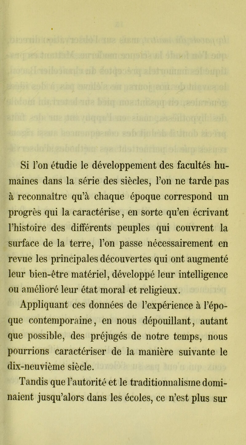 Si l’on étudie le développement des facultés hu- maines dans la série des siècles, l’on ne tarde pas à reconnaître qu’à chaque époque correspond un progrès qui la caractérise, en sorte qu’en écrivant l’histoire des différents peuples qui couvrent la surface de la terre, l’on passe nécessairement en revue les principales découvertes qui ont augmenté leur bien-être matériel, développé leur intelligence ou amélioré leur état moral et religieux. Appliquant ces données de l’expérience à l’épo- que contemporaine, en nous dépouillant, autant que possible, des préjugés de notre temps, nous pourrions caractériser de la manière suivante le dix-neuvième siècle. Tandis que l’autorité et le traditionnalisme domi- naient jusqu’alors dans les écoles, ce n’est plus sur