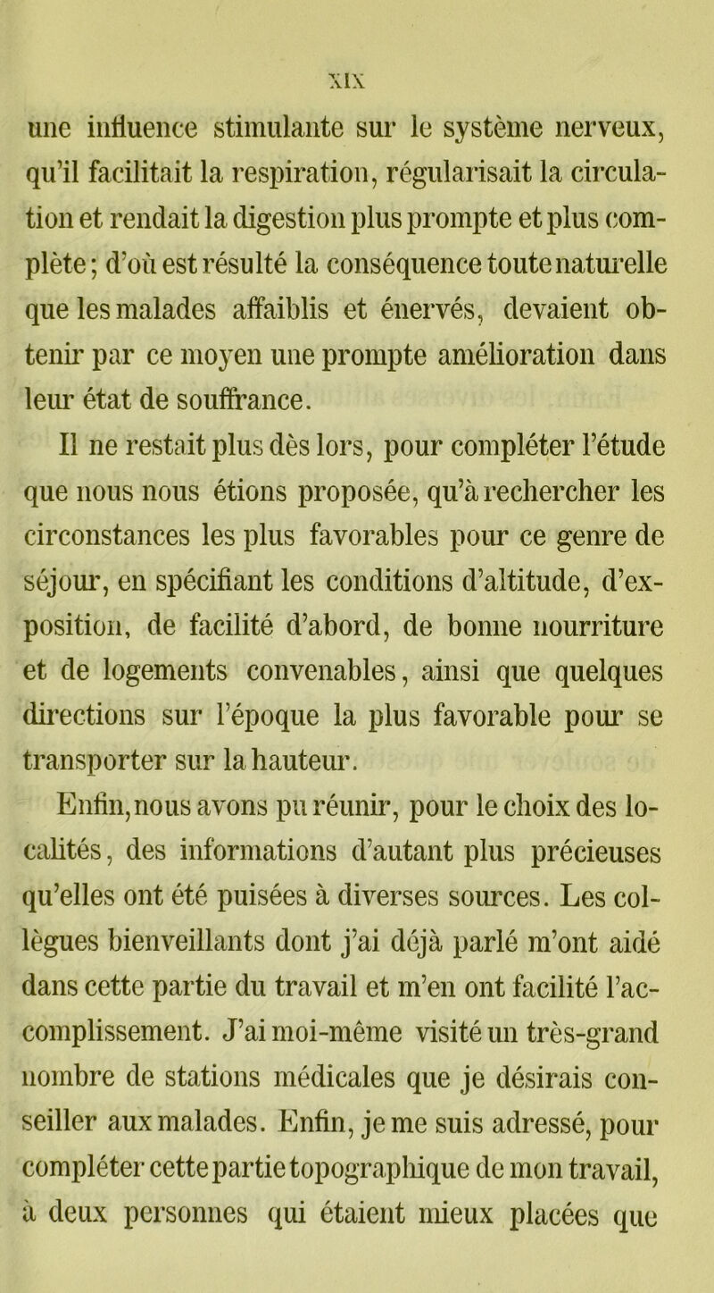 une influence stimulante sur le système nerveux, qu’il facilitait la respiration, régularisait la circula- tion et rendait la digestion plus prompte et plus com- plète; d’où est résulté la conséquence toute naturelle que les malades affaiblis et énervés, devaient ob- tenir par ce moyen une prompte amélioration dans leur état de souffrance. Il ne restait plus dès lors, pour compléter l’étude que nous nous étions proposée, qu’à rechercher les circonstances les plus favorables pour ce genre de séjour, en spécifiant les conditions d’altitude, d’ex- position, de facilité d’abord, de bonne nourriture et de logements convenables, ainsi que quelques directions sur l’époque la plus favorable pour se transporter sur la hauteur. Enfin, nous avons pu réunir, pour le choix des lo- calités , des informations d’autant plus précieuses qu’elles ont été puisées à diverses sources. Les col- lègues bienveillants dont j’ai déjà parlé m’ont aidé dans cette partie du travail et m’en ont facilité l’ac- complissement. J’ai moi-même visité un très-grand nombre de stations médicales que je désirais con- seiller aux malades. Enfin, je me suis adressé, pour compléter cette partie topographique de mon travail, à deux personnes qui étaient mieux placées que