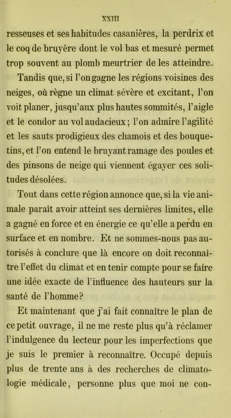 resseuses et ses habitudes casanières, la perdrix et le coq de bruyère dont le vol bas et mesuré permet trop souvent au plomb meurtrier de les atteindre. Tandis que, si l’on gagne les régions voisines des neiges, où règne un climat sévère et excitant, l’on voit planer, jusqu’aux plus hautes sommités, l’aigle et le condor au vol audacieux ; l’on admire l’agilité et les sauts prodigieux des chamois et des bouque- tins, et l’on entend le bruyant ramage des poules et des pinsons de neige qui viennent égayer ces soli- tudes désolées. Tout dans cette région annonce que, si la vie ani- male paraît avoir atteint ses dernières limites, elle a gagné en force et en énergie ce qu’elle a perdu en surface et en nombre. Et ne sommes-nous pas au- torisés à conclure que là encore on doit reconnaî- tre l’effet du climat et en tenir compte pour se faire une idée exacte de T influence des hauteurs sur la santé de l’homme? Et maintenant que j’ai fait connaître le plan de ce petit ouvrage, il ne me reste plus qu’à réclamer l’indulgence du lecteur pour les imperfections que je suis le premier à reconnaître. Occupé depuis plus de trente ans à des recherches de climato- logie médicale, personne plus que moi ne con-