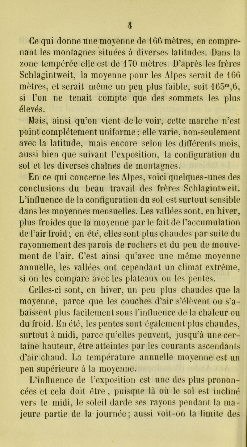 Ce qui donne une moyenne de 166 mètres, en compre- nant les montagnes situées à diverses latitudes. Dans la zone tempérée elle est de 170 mètres. D'après les frères Schlagintweit, la moyenne pour les Alpes serait de 166 mètres, et serait même un peu plus faible, soit 165m,6, si l’on ne tenait compte que des sommets les plus élevés. Mais, ainsi qu’on vient de le voir, cette marche n’est point complètement uniforme ; elle varie, non-seulement avec la latitude, mais encore selon les différents mois, aussi bien que suivant l’exposition, la configuration du sol et les diverses chaînes de montagnes. En ce qui concerne les Alpes, voici quelques-unes des conclusions du beau travail des frères Schlagintweit. L’influence de la configuration du sol est surtout sensible dans les moyennes mensuelles. Les vallées sont, en hiver, plus froides que la moyenne par le fait de l’accumulation de l’air froid ; en été, elles sont plus chaudes par suite du rayonnement des parois de rochers et du peu de mouve- ment de l’air. C’est ainsi qu’avec une même moyenne annuelle, les vallées ont cependant un climat extrême, si on les compare avec les plateaux ou les pentes. Celles-ci sont, en hiver, un peu plus chaudes que la moyenne, parce que les couches d’air s’élèvent ou s’a- baissent plus facilement sous l'influence de la chaleur ou du froid. En été, les pentes sont également plus chaudes, surtout à midi, parce qu’elles peuvent, jusqu'à une cer- taine hauteur, être atteintes par les courants ascendants d’air chaud. La température annuelle moyenne est un peu supérieure à la moyenne. L’influence de l’exposition est une des plus pronon- cées et cela doit être, puisque là où le sol est incliné vers le midi, le soleil darde ses rayons pendant la ma- jeure partie de la journée ; aussi voit-on la limite des