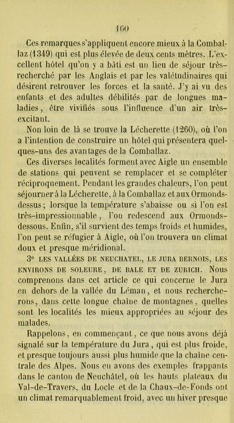 Ces remarques s’appliquent encore mieux à la Combal- laz (1349) qui est plus élevée de deux cents mètres. L’ex- cellent hôtel qu’on y a bâti est un lieu de séjour très- recherché par les Anglais et par les valétudinaires qui désirent retrouver les forces et la santé. J’y ai vu des enfants et des adultes débilités par de longues ma- ladies , être vivifiés sous l’influence d’un air très- excitant. Non loin de là se trouve la Lécherette (1260), où l’on a l’intention de construire un hôtel qui présentera quel- ques-uns des avantages de la Comballaz. Ces diverses localités forment avec Aigle un ensemble de stations qui peuvent se remplacer et se compléter réciproquement. Pendant les grandes chaleurs, l’on peut séjourner à la Lécherette, à la Comballaz et aux Ormonds- dessus ; lorsque la température s’abaisse ou si l’on est très-impressionnable, Ton redescend aux Ormonds- dessous. Enfin, s’il survient des temps froids et humides, l’on peut se réfugier à Aigle, où l’on trouvera un climat doux et presque méridional. 3° LES VALLÉES DE NEUCHATEL, LE JURA BERNOIS, LES ENVIRONS DE SOLEURE, DE BALE ET DE ZURICH. NOUS comprenons dans cet article ce qui concerne le Jura en dehors de la vallée du Léman, et nous recherche- rons, dans cette longue chaîne de montagnes , quelles sont les localités les mieux appropriées au séjour des malades. Rappelons, en commençant, ce que nous avons déjà signalé sur la température du Jura, qui est plus froide, et presque toujours aussi plus humide que la chaîne cen- trale des Alpes. Nous en avons des exemples frappants dans le canton de Neuchâtel, où les hauts plateaux du Val-de-Travers, du Locle et de la Chaux-de-Fonds ont un climat remarquablement froid, avec un hiver presque